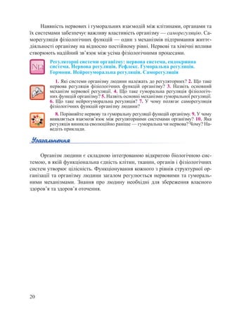 20
Наявність нервових і гуморальних взаємодій між клітинами, органами та
їх системами забезпечує важливу властивість організму — саморегуляцію. Са-
морегуляція фізіологічних функцій — один з механізмів підтримання життє-
діяльності організму на відносно постійному рівні. Нервові та хімічні впливи
створюють надійний зв’язок між усіма фізіологічними процесами.
Регуляторні системи організму: нервова система, ендокринна
система. Нервова регуляція. Рефлекс. Гуморальна регуляція.
Гормони. Нейрогуморальна регуляція. Саморегуляція
1. Які системи організму людини належать до регуляторних? 2. Що таке
нервова регуляція фізіологічних функцій організму? 3.  Назвіть основний
механізм нервової регуляції. 4. Що таке гуморальна регуляція фізіологіч-
них функцій організму? 5. Назвіть основні механізми гуморальної регуляції.
6. Що таке нейрогуморальна регуляція? 7. У чому полягає саморегуляція
фізіологічних функцій організму людини?
8. Порівняйте нервову та гуморальну регуляції функцій організму. 9. У чому
виявляється взаємозв’язок між регуляторними системами організму? 10. Яка
регуляція виникла еволюційно раніше — гуморальна чи нервова? Чому? На-
ведіть приклади.
Організм людини є складною інтегрованою відкритою біологічною сис-
темою, в якій функціональна єдність клітин, тканин, органів і фізіологічних
систем утворює цілісність. Функціонування кожного з рівнів структурної ор-
ганізації та організму людини загалом регулюється нервовими та гумораль-
ними механізмами. Знання про людину необхідні для збереження власного
здоров’я та здоров’я оточення.
 