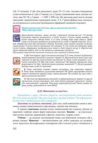 202
(10–12 місяців). У рік діти розуміють лише 10−12 слів. Активне опанування
слова починається в 1 рік і 2 місяці, а в 1,5 року словниковий запас дитини на-
лічує вже 50−70, у 3 роки — 1 200−1 500 слів. На третьому році життя дитина
оволодіває граматичною структурою мови. У 6–7 років формується здатність
до внутрішнього мовлення (відтворення інформації людиною подумки).
Перша сигнальна система. Друга сигнальна система.  
Мова. Центри мови
Дослідження свідчать: якщо дитину з раннього дитинства (до 7–8 років)
одночасно навчати розмовляти, а потім читати і писати двома мовами, то
мозок «вносить» обидві мови в ту саму ділянку кори лівої півкулі. Деякі
слова для більшої надійності розміщуються в лівій та правій півкулях, де та-
кож збираються дані про інтонацію і вимову. Іноземну мову дитина засвоює як рідну,
запам’ятовує її на все життя і розмовляє без акценту. У тих дітей, які вивчають мову
після 8 років, інформація зосереджується лише в лівій півкулі мозку й зберігається
менш тривалий період, ніж та, що засвоєна в ранньому дитинстві.
Обговоріть доцільність вивчення іноземних мов з раннього дитинства.
1. Що таке перша і друга сигнальні системи? 2. У чому полягає відмінність
вищої нервової діяльності людини і тварин? 3. Який взаємозв’язок існує між
першою та другою сигнальними системами? 4. Чому слово вважають «сиг-
налом сигналів»? 5. Що таке мова і мовлення? Які форми вираження мови
розрізняють? 6. Що є фізіологічною основою мовлення? 7. Де розташовані
центри мови та яке їх значення?
8. Чому поведінка людини значно складніша, ніж поведінка тварин? 
9. Чому мову називають суспільним явищем? 10. Деякі дресировані папуги
можуть вимовляти окремі слова і навіть речення. Чи означає це, що в них є
друга сигнальна система?
11. На підставі врахування взаємодії та врівноваженості першої та другої
сигнальних систем виділяють такі типи вищої нервової діяльності: худож-
ній, мисленнєвий і середній. Чим вони характеризуються? Яким людям, на
вашу думку, притаманні ці типи ВНД?
§ 52. Навчання та пам’ять
Пригадайте з курсу «Основи здоров’я», які розрізняють види навчання.
Від чого вони залежать? Яка роль пам’яті в житті людини? Чи відрізняєть-
ся пам’ять у людей різного віку і професій?
Значення та сутність навчання. Для того, щоб повноцінно жити в мін-
ливих умовах навколишнього середовища, людина має вчитися..
У процесі навчання людина пізнає навколишній світ (знання, уміння та
навички) і набуває нових форм поведінки (звички). Знання — це узагальне-
ний досвід людства, виражений у фактах, поняттях, теоріях тощо.
Уміння — це свідоме застосування знань для виконання складних дій у
різних умовах. Навичка — автоматизована дія, тобто доведена до доскона-
лості внаслідок багаторазового повторення (без істотної участі свідомості в
 