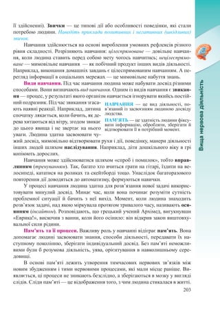 203
НАВЧАННЯ  — це вид діяльності, по­
в’язаний із засвоєнням людиною досвіду
людства.
ПАМ’ЯТЬ — це здатність людини фіксу-
вати інформацію, обробляти, зберігати й
відтворювати її в потрібний момент.
її здійсненні). Звички — це типові дії або особливості поведінки, які стали
потребою людини. Наведіть приклади позитивних і негативних (шкідливих)
звичок.
Навчання здійснюється на основі вироблення умовних рефлексів різного
рівня складності. Розрізняють навчання: цілеспрямоване — довільне навчан-
ня, коли людина ставить перед собою мету чогось навчитись; нецілеспрямо-
ване — мимовільне навчання  — як побічний продукт інших видів діяльності.
На­приклад, виконання домашніх завдань є цілеспрямованим навчанням. А пе-
регляд інформації в соціальних мережах — це мимовільне набуття знань.
Види навчання. Під час навчання людина може набувати досвід різними
способами. Вони визначають вид навчання. Одним із видів навчання є звикан-
ня — процес, у результаті якого організм навчається ігнорувати якийсь постій-
ний подразник. Під час звикання згаса-
ють наявні реакції. Наприклад, дитина
спочатку лякається, коли бачить, як де-
рева хитаються від вітру, згодом звикає
до цього явища і не звертає на нього
уваги. Людина здатна засвоювати чу-
жий досвід, мимовільно відтворювати рухи і дії, поведінку, манери діяльності
інших людей шляхом наслідування. Наприклад, діти дошкільного віку в грі
копіюють дорослих.
Навчання може здійснюватися шляхом «спроб і помилок», тобто вправ-
лянням (тренуванням). Так, багато хто вчиться грати на гітарі, їздити на ве-
лосипеді, кататися на роликах та скейтборді тощо. Унаслідок багаторазового
повторення дії доводяться до автоматизму, формуються навички.
У процесі навчання людина здатна для розв’язання нової задачі викорис-
товувати минулий досвід. Минає час, коли вона починає розуміти сутність
проблемної ситуації й бачить з неї вихід. Момент, коли людина знаходить
розв’язок задачі, над якою міркувала протягом тривалого часу, називають ося-
янням (інсайтом). Розповідають, що грецький учений Архімед, вигукнувши
«Еврика!», вискочив з ванни, коли його осінило: він відкрив закон виштовху-
вальної сили рідини.
Пам’ять та її процеси. Важливу роль у навчанні відіграє пам’ять. Вона
допомагає людині засвоювати знання, способи діяльності, передавати їх на-
ступному поколінню, зберігати індивідуальний досвід. Без пам’яті неможли-
вими були б розумова діяльність, уява, орієнтування в навколишньому сере­
довищі.
В основі пам’яті лежить утворення тимчасових нервових зв’язків між
новим збудженням і тими нервовими процесами, які мали місце раніше. Ви-
являється, ці процеси не зникають безслідно, а зберігаються в мозку у вигляді
слідів. Сліди пам’яті — це відображення того, з чим людина стикалася в житті.
 