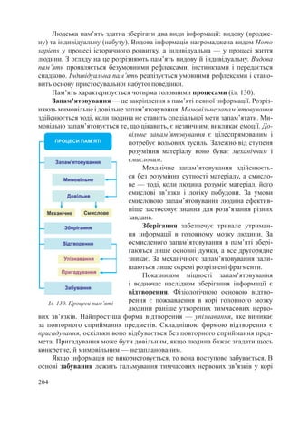204
Людська пам’ять здатна зберігати два види інформації: видову (вродже-
ну) та індивідуальну (набуту). Видова інформація нагромаджена видом Homo
sapiens у процесі історичного розвитку, а індивідуальна — у процесі життя
людини. З огляду на це розрізняють пам’ять видову й індивідуальну. Видова
пам’ять проявляється безумовними рефлексами, інстинктами і передається
спадково. Індивідуальна пам’ять реалізується умовними рефлексами і стано-
вить основу пристосувальної набутої поведінки.
Пам’ять характеризується чотирма головними процесами (іл. 130).
Запам’ятовування — це закріплення в пам’яті певної інформації. Розріз-
няють мимовільне і довільне запам’ятовування. Мимовільне запам’ятовування
здійснюється тоді, коли людина не ставить спеціальної мети запам’ятати. Ми-
мовільно запам’ятовується те, що цікавить, є незвичним, викликає емоції. До-
вільне запам’ятовування є цілеспрямованим і
потребує вольових зусиль. Залежно від ступеня
розуміння матеріалу воно буває механічним і
смисловим.
Механічне запам’ятовування здійснюєть-
ся без розуміння сутності матеріалу, а смисло-
ве — тоді, коли людина розуміє матеріал, його
смислові зв’язки і логіку побудови. За умови
смислового запам’ятовування людина ефектив-
ніше застосовує знання для розв’язання різних
завдань.
Зберігання забезпечує тривале утриман-
ня інформації в головному мозку людини. За
осмисленого запам’ятовування в пам’яті збері-
гаються лише основні думки, а все другорядне
зникає. За механічного запам’ятовування зали-
шаються лише окремі розрізнені фрагменти.
Показником міцності запам’ятовування
і водночас наслідком зберігання інформації є
відтворення. Фізіологічною основою відтво-
рення є пожвавлення в корі головного мозку
людини раніше утворених тимчасових нерво-
вих зв’язків. Найпростіша форма відтворення — упізнавання, яке виникає
за повторного сприймання предметів. Складнішою формою відтворення є
пригадування, оскільки воно відбувається без повторного сприймання пред-
мета. Пригадування може бути довільним, якщо людина бажає згадати щось
конкретне, й мимовільним — незапланованим.
Якщо інформація не використовується, то вона поступово забувається. В
основі забування лежить гальмування тимчасових нервових зв’язків у корі
Іл. 130. Процеси пам’яті
 
