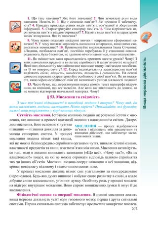 207
1. Що таке навчання? Яке його значення? 2. Чим зумовлені різні види
навчання. Назвіть їх. 3. Що є основою пам’яті? Які процеси її забезпечу-
ють? 4. Наведіть приклади різних видів пам’яті, пов’язаної зі зберіганням
інформації. 5. Схарактеризуйте сенсорну пам’ять. 6. Чим відрізняється ко-
роткочасна пам’ять від довготривалої? 7. Назвіть види пам’яті за характером
запам’ятовування. Яке їх значення?
8. Чому важко подолати шкідливі звички і неправильно сформовані на-
вички? 9. У чому полягає корисність написання шпаргалок, якщо ними ско-
ристатися неможливо? 10. Прокоментуйте висловлювання Івана Сєченова:
«Людина, позбавлена пам’яті, постійно перебувала б у становищі новона-
родженого, була б істотою, не здатною нічого навчитися, ніщо опанувати».
11. Як змінюється ваша працездатність протягом шести уроків? Чому? З
яких навчальних предметів ви легше сприймаєте й запам’ятовуєте матеріал?
Який вид діяльності у вас найшвидше викликає втому і які заходи запобіган-
ня їй ви використовуєте? 12. Серед індивідуальних характеристик пам’яті
виділяють обсяг, міцність, швидкість, точність і готовність. На основі
самоспостережень схарактеризуйте особливості своєї пам’яті. Як ви вважа-
єте, якою мірою особливості пам’яті визначають успіхи діяльності людини?
13. Часто буває, що, переглянувши перед уроком текст параграфа підруч-
ника, ви впевнені, що все засвоїли. Але коли вас викликають до дошки, ви
не можете відтворити навчальний матеріал. Чому?
§ 53. Мислення та свідомість
З чим пов’язані відмінності в поведінці людини і тварин? Чому вид, до
якого належить людина, називають Homo sapiens? Пригадайте, які функціо-
нальні зони розрізняють у корі великих півкуль.
Сутність мислення. Істотною ознакою людини як розумної істоти є мис-
лення, яке виникає в процесі взаємодії людини з навколишнім світом. Джере-
лом мислення, його основою є чуттєве
пізнання — пізнання довкілля за допо-
могою сенсорних систем. У процесі
мислення людина пізнає такі явища,
які не можна безпосередньо сприйняти органами чуття, виявляє істотні ознаки,
властивості предметів та явищ, взаємозв’язки між ними. Мислення активізуєть-
ся тоді, коли в людини виникають запитання («Що це?», «Чому так?», «Як це
влаштовано?» тощо), на які не можна отримати відповідь шляхом сприйняття
тих чи інших об’єктів. Мислячи, людина оперує наявними в неї знаннями, від-
криває невідоме у відомому і таким чином осягає нове.
У процесі мислення людина пізнає світ узагальнено та опосередковано
(через слово). Будь-яка думка виникає і набуває свого розвитку в слові, а вдало
дібране слово вдосконалює, уточнює думку. Особливу роль у процесі мислен-
ня відіграє внутрішнє мовлення. Воно сприяє виникненню думки й готує її до
висловлення.
Фізіологічні основи та операції мислення. В основі мислення лежить
вища нервова діяльність усієї кори головного мозку, перша і друга сигнальні
системи. Перша сигнальна система забезпечує предметне конкретне мислен-
МИСЛЕННЯ  — процес відображення
зв’язків і відношень між предметами та
явищами дійсності, що забезпечує засво-
єння нових знань.
 