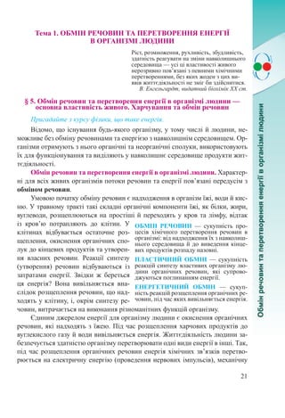 21
Тема 1. ОБМІН РЕЧОВИН ТА ПЕРЕТВОРЕННЯ ЕНЕРГІЇ  
В ОРГАНІЗМІ ЛЮДИНИ
Ріст, розмноження, рухливість, збудливість,
здатність реагувати на зміни навколишнього
середовища — усі ці властивості живого
нерозривно пов’язані з певними хімічними
перетвореннями, без яких жоден з цих ви-
явів життєдіяльності не зміг би здійснитися.
В. Енгельгардт, видатний біохімік ХХ ст.
§ 5. Обмін речовин та перетворення енергії в організмі людини —
основна властивість живого. Харчування та обмін речовин
Пригадайте з курсу фізики, що таке енергія.
Відомо, що існування будь-якого організму, у тому числі й людини, не-
можливе без обміну речовинами та енергією з навколишнім середовищем. Ор-
ганізми отримують з нього органічні та неорганічні сполуки, використовують
їх для функціонування та виділяють у навколишнє середовище продукти жит-
тєдіяльності.
Обмін речовин та перетворення енергії в організмі людини. Характер-
ні для всіх живих організмів потоки речовин та енергії пов’язані передусім з
обміном речовин.
Умовою початку обміну речовин є надходження в організм їжі, води й кис-
ню. У травному тракті такі складні органічні компоненти їжі, як білки, жири,
вуглеводи, розщеплюються на простіші й переходять у кров та лімфу, відтак
із кров’ю потрапляють до клітин. У
клітинах відбувається остаточне роз-
щеплення, окиснення органічних спо-
лук до кінцевих продуктів та утворен-
ня власних речовин. Реакції синтезу
(утворення) речовин відбуваються із
затратами енергії. Звідки ж береться
ця енергія? Вона вивільняється вна-
слідок розщеплення речовин, що над-
ходять у клітину, і, окрім синтезу ре-
човин, витрачається на виконання різноманітних функцій організму.
Єдиним джерелом енергії для організму людини є окиснення органічних
речовин, які надходять з їжею. Під час розщеплення харчових продуктів до
вуглекислого газу й води вивільняється енергія. Життєдіяльність людини за-
безпечується здатністю організму перетворювати одні види енергії в інші. Так,
під час розщеплення органічних речовин енергія хімічних зв’язків перетво-
рюється на електричну енергію (проведення нервових імпульсів), механічну
ОБМІН РЕЧОВИН  — сукупність про-
цесів хімічного перетворення речовин в
організмі: від надходження їх з навколиш-
нього середовища й до виведення кінце-
вих продуктів розпаду назовні.
ПЛАСТИЧНИЙ ОБМІН  — сукупність
реакцій синтезу властивих організму лю-
дини органічних речовин, які супрово-
джуються поглинанням енергії.
ЕНЕРГЕТИЧНИЙ ОБМІН  — сукуп-
ність реакцій розщеплення органічних ре-
човин, під час яких вивільняється енергія.
 