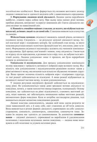 211
мосвідомістю особистості. Вона формується під впливом життєвого досвіду
людини і виявляється в здатності виділяти себе з навколишнього середовища.
3. Формування людиною цілей діяльності. Людина здатна передбачати
майбутнє, ставити перед собою мету. При цьому вона оцінює різні мотиви,
приймає рішення, контролює та корегує виконання дій. Своєю діяльністю лю-
дина впливає на навколишній світ.
4. Наявність емоційно-оцінних ставлень до всього, що відбувається на-
вколо неї, до інших людей та до самої себе. Ставлення виявляється в почуттях
та емоціях.
Фізіологічною основою свідомості вважають певний рівень активності
головного мозку. Свідомість — це результат цілісної діяльності мозку, тіс-
ної взаємодії кори і підкіркових центрів. Це особливий стан мозку, за якого
можлива реалізація вищих психічних функцій (пам’яті, мислення, уяви та ін-
ших). Формування свідомості насамперед залежить від чинників зовнішньо-
го середовища. Цей процес пов’язаний з мовою, тому свідомість з’являється
не відразу після народження, а розвивається в міру того, як набувається жит-
тєвий досвід. Людина усвідомлює лише ті процеси, які були перероблені
мозком за допомогою слів.
Усвідомлене й неусвідомлене. Для процесу усвідомлення зовнішнього
впливу важливою є тривалість активності нейронів кори великого мозку. Від-
мінність між усвідомленими і неусвідомленими реакціями полягає також у
рівні активності мозку, яка визначається кількістю збуджених мозкових струк-
тур. Якщо працює незначна кількість нейронів кори і підкіркових структур,
то такі реакції здійснюються як підсвідомі. А якщо реакції відбуваються за
активності значної частини мозку, то вони усвідомлюються.
У людини регуляція внутрішніх функцій здійснюється на неусвідомле-
ному рівні. Не усвідомлюються також деякі вроджені мотиви діяльності та
поведінки, потяги, а також патологічні явища (марення, галюцинації). Основу
поведінки, що здійснюється на рівні підсвідомості, становить життєвий до-
свід, міцні навички, які забезпечують виникнення майже миттєвих реакцій,
автоматичних форм поведінки. Коли ж потрібне нестандартне рішення, тоді
вмикаються свідомі механізми поведінкових реакцій.
Людині властива самосвідомість, завдяки якій вона здатна розуміти не
лише навколишній світ, а й саму себе, своє ставлення до об’єктів довкілля.
Вона виявляється в різних формах діяльності, спрямованих на себе: самоспо­
стереження, самоаналіз, самоконтроль, самооцінка, самопочуття тощо. За-
вдяки їм людина має здатність до самовиховання. За допомогою самовихо-
вання  — свідомої діяльності, спрямованої на вироблення й удосконалення
позитивних і подолання негативних звичок поведінки, — людина може вихо-
вувати в собі позитивні та усувати негативні риси.
 