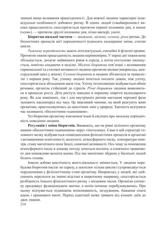 214
значені вище коливання працездатності. Для кожної людини характерні інди-
відуальні особливості добового ритму. В одних людей («жайворонків») ви-
сока працездатність спостерігається протягом першої половини дня, в інших
(«сов») — протягом другої половини дня, пізно ввечері, уночі.
Біоритми низької частоти — тижневі, місячні, сезонні, річні ритми. До
біологічних процесів цієї періодичності відносять ендокринні зміни, статеві
цикли.
Тижневу періодичність мають інтелектуальні, емоційні й фізичні прояви.
Протягом тижня працездатність людини нерівномірна. У перші дні тижня вона
збільшується, досягає найвищого рівня в середу, а потім поступово зменшу-
ється, помітно спадаючи в неділю. Місячні біоритми пов’язані з коливанням
гормональної та статевої активності людини протягом місяця (наприклад, мен-
струальний цикл у жінок). Сезонні біоритми в людини збігаються за триваліс-
тю з порами року. Так, узимку людині хочеться поспати довше, ніж улітку,
спостерігається збільшення маси тіла. Улітку інтенсивніше відбувається обмін
речовин, організм стійкіший до стресів. Річні біоритми людини виявляють-
ся в процесах росту. Діти ростуть швидше в першому півріччі календарного
року. Як для зовнішніх, так і для внутрішніх ритмів настання чергової фази
залежить насамперед від часу. Це важливий чинник, на який реагують живі
організми, пристосовуючись до циклічних змін у природі. Здатність відчувати
час називають «біологічним годинником».
Усі біоритми організму взаємопов’язані й свідчать про загальну періодич-
ність поведінки людини.
Регуляція і зміни біоритмів. Вважають, що на рівні цілісного організму
нашим «біологічним годинником» керує гіпоталамус. Саме в цій структурі го-
ловного мозку відбувається співвіднесення фізіологічних процесів в організмі
з коливаннями освітленості, вологості, атмосферного тиску, температури пові-
тря, стану магнітного поля Землі, сонячної активності. Ось чому за пониження
атмосферного тиску в дощову погоду хочеться поспати, а сонячного травнево-
го дня неможливо всидіти вдома. Під час магнітних збурень у багатьох людей
болить голова.
Інколи добова циклічність життєдіяльності змінюється. У людини пере-
будова біоритмів настає не одразу, а захоплює кілька циклів і супроводжується
порушеннями у фізіологічному стані організму. Наприклад, у людей, які здій-
снюють перельоти на значні відстані в широтному напрямку, спостерігається
розбіжність їхнього фізіологічного ритму з місцевим часом. Організм спочат-
ку продовжує функціонувати звично, а потім починає перебудовуватись. При
цьому відчувається підвищена втомлюваність, нездужання, бажання спати
вдень і працювати вночі. Період адаптації може тривати від кількох днів до
двох тижнів.
 