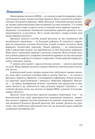 219
Вища нервова діяльність (ВНД) — це діяльність кори й підкіркових струк-
тур головного мозку, основа психічних процесів. Вона є сукупністю умовних і
складних безумовних рефлексів. ВНД забезпечує поведінкові реакції організ-
му завдяки найдосконалішим пристосуванням до умов існування. У їх основі
лежить здатність кори головного мозку до швидкої зміни нервових процесів —
збудження і гальмування. Основними показниками нервових процесів є сила,
врівноваженість та рухливість. На їх основі виділяють чотири основні типи
вищої нервової діяльності.
Вроджені, відносно постійні реакції організму на дію зовнішнього або
внутрішнього середовища — це безумовні рефлекси. Їх сукупність, спрямо-
вана на задоволення основних біологічних потреб, утворює інстинкти. Вони
формують інстинктивну поведінку. Умовні рефлекси  — це індивідуально
набуті рефлекторні реакції, які виробляються на базі безумовних рефлексів.
Вони мають тимчасовий характер і сигнальне значення. Фізіологічною осно-
вою умовних рефлексів є утворення тимчасового нервового зв’язку між центра-
ми безумовного рефлексу й умовного подразника. Умовні рефлекси формують
набуту поведінку людини.
У людини, крім першої, є друга сигнальна система — здатність реагувати
на слово. Вищу нервову діяльність людини забезпечує взаємодія двох сигналь-
них систем.
Індивідуальний досвід людини засвоюється здебільшого завдяки навчан-
ню, види якого зумовлені способом набуття досвіду. Пам’ять — це здатність
фіксувати, зберігати, обробляти й відтворювати інформацію. Її види залежать
від характеру запам’ятовування і тривалості зберігання інформації. Мислен-
ня — це процес відображення зв’язків і відношень між предметами та яви-
щами дійсності, що здійснюється через розумові операції. Свідомість — це
особлива функція мозку, яка охоплює всі форми ВНД і зумовлює її цілеспря-
мовану діяльність.
Циклічні зміни біологічних процесів називають біоритмами. Сон — це
фізіологічний стан, який характеризується вимкненням свідомості, знижен-
ням здатності нервової системи відповідати на зовнішні подразники, знижен-
ням активності більшості функцій організму. Він захищає організм від пере-
втоми. Для запобігання передчасній втомі під час розумової праці необхідно
дотримувати розпорядку дня.
 