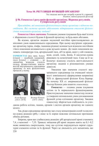 220
Тема 10. РЕГУЛЯЦІЯ ФУНКЦІЙ ОРГАНІЗМУ
Усе людське життя має потребу в ритмі й у гармонії.
Платон, давньогрецький філософ
§ 56. Гомеостаз і регуляція функцій організму. Нервова регуляція.
Гуморальна регуляція
Пригадайте, які показники фізіологічного стану організму є відносно по-
стійними. Які системи органів здійснюють підтримання сталості фізіоло-
гічних показників організму людини?
Гомеостаз і його значення. Головною умовою існування будь-якої істоти
є збереження сталості будови й функцій організму за будь-яких обставин.
Як відомо, організм людини змушений постійно пристосовуватися до
мінливих умов навколишнього середовища. При цьому внутрішнє середови-
ще організму (кров, лімфа, тканинна рідина) залишається відносно постійним
і його показники коливаються в дуже вузьких межах. До таких показників на-
лежать температура тіла, артеріальний тиск, об’єм крові, вміст у ній глюкози,
води, солей, газів, йонів, її кислотно-лужна
рівновага та осмотичний тиск. Саме це й за-
безпечує відносну сталість життєдіяльності
організму людини в різноманітних умовах
довкілля.
Уявлення про значення сталості вну-
трішнього середовища (за очевидної мінли-
вості зовнішнього) сформулював наприкінці
ХІХ  ст. французький фізіолог Клод Бернар.
На початку ХХ ст. американський фізіолог
Волтер Кеннон увів поняття гомеостазу.
Гомеостаз  — головна умова існування
клітин та їх нормального функціонування.
Пристосувальне значення гомеостазу полягає
у створенні оптимальних умов для виконання
функцій усіма клітинами організму. Завдяки
гомеостазу зберігається стабільність та узго-
джена робота клітин, тканин, органів і систем органів організму як єдиного
цілого.
Так, рідке середовище організму має сталу концентрацію солей та кислот-
но-лужну реакцію (рН), і лише за їх норми можливе оптимальне протікання
обміну речовин.
Зокрема, кров має слабколужну реакцію: рН артеріальної крові становить
7,4, а венозної — 7,35. Тривале зміщення рН крові людини навіть на 0,1–0,2
може виявитись смертельним, тому що суттєво порушуються окремі струк­
турні елементи клітин та їх функції. Через це діяльність усіх механізмів, що
ГОМЕОСТАЗ (від грец. homeo
[гόмео]  — подібний, однаковий;
stasis [стазіс]  — стояння)  — це
динамічна відносна сталість
складу, фізико-хімічних власти-
востей внутрішнього середовища
організму та всіх фізіологічних
процесів у ньому.
Клод Бернар
(1813–1878)
Волтер Кеннон
(1871–1945)
 