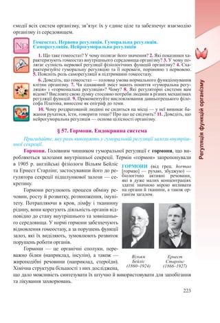 223
ємодії всіх систем організму, зв’язує їх у єдине ціле та забезпечує взаємодію
організму із середовищем.
Гомеостаз. Нервова регуляція. Гуморальна регуляція.
Саморегуляція. Нейрогуморальна регуляція
1. Що таке гомеостаз? У чому полягає його значення? 2. Які показники ха-
рактеризують гомеостаз внутрішнього середовища організму? 3. У чому по-
лягає сутність нервової регуляції фізіологічних функцій організму? 4. Сха-
рактеризуйте гуморальну регуляцію та її переваги, порівняно з нервовою.
5. Поясніть роль саморегуляції в підтриманні гомеостазу.
6. Доведіть, що гомеостаз — головна умова нормального функціонування
клітин організму. 7. Чи однаковий зміст мають поняття «гуморальна регу-
ляція» і «гормональна регуляція»? Чому? 8. Які регуляторні системи вам
відомі? Висловте свою думку стосовно потреби людини в різних механізмах
регуляції функцій. 9. Прокоментуйте висловлювання давньогрецького філо-
софа Платона, винесене як епіграф до теми.
10. Чому роздратованій людині не сидиться на місці — у неї виникає ба-
жання рухатися, їсти, говорити тощо? Про що це свідчить? 11. Доведіть, що
нейрогуморальна регуляція — основа цілісності організму.
§ 57. Гормони. Ендокринна система
Пригадайте, яку роль виконують у гуморальній регуляції залози внутріш-
ньої секреції.
Гормони. Головним чинником гуморальної регуляції є гормони, що ви-
робляються залозами внутрішньої секреції. Термін «гормон» запропонували
в 1905 р. англійські фізіологи Вільям Бейліс
та Ернест Старлінг, застосувавши його до ре-
гулятора секреції підшлункової залози — се-
кретину.
Гормони регулюють процеси обміну ре-
човин, росту й розвитку, розмноження, імуні-
тету. Потрапляючи в кров, лімфу і тканинну
рідину, вони корегують діяльність органів від-
повідно до стану внутрішнього та зовнішньо-
го середовища. У нормі гормони забезпечують
відновлення гомеостазу, а за порушень функції
залоз, які їх виділяють, зумовлюють розвиток
порушень роботи органів.
Гормони  — це органічні сполуки, пере-
важно білки (наприклад, інсулін), а також  —
жироподібні речовини (наприклад, стероїди).
Хімічна структура більшості з них досліджена,
що дало можливість синтезувати їх штучно й використовувати для запобігання
та лікування захворювань.
ГОРМОНИ (від грец. hormao
[гормао] — рухаю, збуджую) —
біологічно активні речовини,
які в дуже малих концентраціях
здатні значною мірою впливати
на органи й тканини, а також ор-
ганізм загалом.
Вільям
Бейліс
(1860–1924)
Ернест
Старлінг
(1866–1927)
 