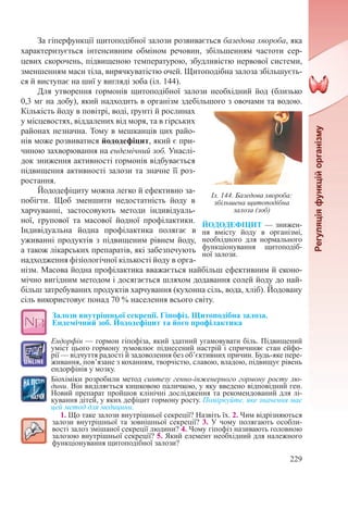 229
За гіперфункції щитоподібної залози розвивається базедова хвороба, яка
характеризується інтенсивним обміном речовин, збільшенням частоти сер-
цевих скорочень, підвищеною температурою, збудливістю нервової системи,
зменшенням маси тіла, вирячкуватістю очей. Щитоподібна залоза збільшуєть-
ся й виступає на шиї у вигляді зоба (іл. 144).
Для утворення гормонів щитоподібної залози необхідний йод (близько
0,3 мг на добу), який надходить в організм здебільшого з овочами та водою.
Кількість йоду в повітрі, воді, ґрунті й рослинах
у місцевостях, віддалених від моря, та в гірських
районах незначна. Тому в мешканців цих райо-
нів може розвиватися йододефіцит, який є при-
чиною захворювання на ендемічний зоб. Унаслі-
док зниження активності гормонів відбувається
підвищення активності залози та значне її роз-
ростання.
Йододефіциту можна легко й ефективно за-
побігти. Щоб зменшити недостатність йоду в
харчуванні, застосовують методи індивідуаль-
ної, групової та масової йодної профілактики.
Індивідуальна йодна профілактика полягає в
уживанні продуктів з підвищеним рівнем йоду,
а також лікарських препаратів, які забезпечують
надходження фізіологічної кількості йоду в орга-
нізм. Масова йодна профілактика вважається найбільш ефективним й еконо-
мічно вигідним методом і досягається шляхом додавання солей йоду до най-
більш затребуваних продуктів харчування (кухонна сіль, вода, хліб). Йодовану
сіль використовує понад 70 % населення всього світу.
Залози внутрішньої секреції. Гіпофіз. Щитоподібна залоза.
Ендемічний зоб. Йододефіцит та його профілактика
Ендорфін — гормон гіпофіза, який здатний угамовувати біль. Підвищений
уміст цього гормону зумовлює піднесений настрій і спричиняє стан ейфо-
рії — відчуття радості й задоволення без об’єктивних причин. Будь-яке пере-
живання, пов’язане з коханням, творчістю, славою, владою, підвищує рівень
ендорфінів у мозку.
Біохіміки розробили метод синтезу генно-інженерного гормону росту лю-
дини. Він виділяється кишковою паличкою, у яку введено відповідний ген.
Новий препарат пройшов клінічні дослідження та рекомендований для лі-
кування дітей, у яких дефіцит гормону росту. Поміркуйте, яке значення має
цей метод для медицини.
1. Що таке залози внутрішньої секреції? Назвіть їх. 2. Чим відрізняються
залози внутрішньої та зовнішньої секреції? 3. У чому полягають особли-
вості залоз змішаної секреції людини? 4. Чому гіпофіз називають головною
залозою внутрішньої секреції? 5. Який елемент необхідний для належного
функціонування щитоподібної залози?
ЙОДОДЕФІЦИТ — знижен-
ня вмісту йоду в організмі,
необхідного для нормального
функціонування щитоподіб-
ної залози.
Іл. 144. Базедова хвороба:
збільшена щитоподібна
залоза (зоб)
 