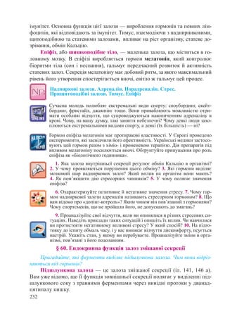 232
імунітет. Основна функція цієї залози — вироблення гормонів та певних лім-
фоцитів, які відповідають за імунітет. Тимус, взаємодіючи з наднирниковими,
щитоподібною та статевими залозами, впливає на ріст організму, статеве до-
зрівання, обмін Кальцію.
Епіфіз, або шишкоподібне тіло, — маленька залоза, що міститься в го-
ловному мозку. В епіфізі виробляється гормон мелатонін, який контролює
біоритми тіла (сон і неспання), гальмує передчасний розвиток й активність
статевих залоз. Секреція мелатоніну має добовий ритм, за якого максимальний
рівень його утворення спостерігається вночі, світло ж гальмує цей процес.
Надниркові залози. Адреналін. Норадреналін. Стрес.
Прищитоподібні залози. Тимус. Епіфіз
Сучасна молодь полюбляє екстремальні види спорту: сноубординг, скейт-
бординг, фристайл, джампінг тощо. Вони приваблюють можливістю отри-
мати особливі відчуття, що супроводжуються накопиченням адреналіну в
крові. Чому, на вашу думку, такі заняття небезпечні? Чому деякі люди захо-
плюються екстремальними видами спорту, а деякі (їх більшість) — ні?
Гормон епіфіза мелатонін має протиракові властивості. У Європі проведено
експерименти, які засвідчили його ефективність. Українські медики застосо-
вують цей гормон разом з хіміо- і променевою терапією. Дія препаратів під
впливом мелатоніну посилюється вночі. Обґрунтуйте припущення про роль
епіфіза як «біологічного годинника».
1. Яка залоза внутрішньої секреції регулює обмін Кальцію в організмі?
2. У чому проявляються порушення цього обміну? 3. Які гормони виділяє
мозковий шар надниркових залоз? Який вплив на організм вони мають?
4. Як пом’якшити дію стресорних чинників? 5. У чому полягає значення
епіфіза?
6. Охарактеризуйте позитивне й негативне значення стресу. 7. Чому гор-
мон надниркової залози адреналін називають стресорним гормоном? 8. Що
вам відомо про «допінг-котроль»? Яким чином він пов’язаний з гормонами?
Чому спортсменів, що не пройшли його, не допускають до змагань?
9. Проаналізуйте свої відчуття, коли ви опинялися в різних стресових си-
туаціях. Наведіть приклади таких ситуацій і опишіть їх вплив. Чи навчилися
ви протистояти негативному впливові стресу? У який спосіб? 10. На підго-
товку до іспиту обмаль часу, і у вас виникає відчуття дискомфорту, псується
настрій. Укажіть стан, у якому ви перебуваєте. Проаналізуйте зміни в орга-
нізмі, пов’язані з його подоланням.
§ 60. Ендокринна функція залоз змішаної секреції
Пригадайте, які ферменти виділяє підшлункова залоза. Чим вони відріз-
няються від гормонів?
Підшлункова залоза — це залоза змішаної секреції (іл. 141, 146 а).
Вам уже відомо, що її функція зовнішньої секреції полягає у виділенні під-
шлункового соку з травними ферментами через вивідні протоки у дванад-
цятипалу кишку.
 