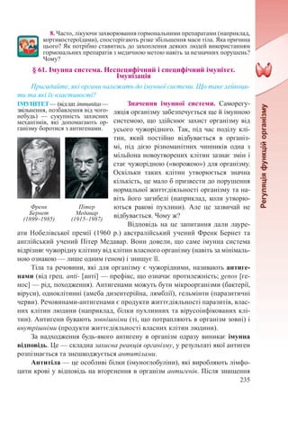 235
8. Часто, лікуючи захворювання гормональними препаратами (наприклад,
кортикостероїдами), спостерігають різке збільшення маси тіла. Яка причина
цього? Як потрібно ставитись до захоплення деяких людей використанням
гормональних препаратів з медичною метою навіть за незначних порушень?
Чому?
§ 61. Імунна система. Неспецифічний і специфічний імунітет.  
Імунізація
Пригадайте, які органи належать до імунної системи. Що таке лейкоци-
ти та які їх властивості?
Значення імунної системи. Саморегу-
ляція організму забезпечується ще й імунною
системою, що здійснює захист організму від
усього чужорідного. Так, під час поділу клі-
тин, який постійно відбувається в організ-
мі, під дією різноманітних чинників одна з
мільйона новоутворених клітин зазнає змін і
стає чужорідною («ворожою») для організму.
Оскільки таких клітин утворюється значна
кількість, це мало б призвести до порушення
нормальної життєдіяльності організму та на-
віть його загибелі (наприклад, коли утворю-
ються ракові пухлини). Але це зазвичай не
відбувається. Чому ж?
Відповідь на це запитання дали лауре-
ати Нобелівської премії (1960 р.) австралійський учений Френк Бернет та
англійський учений Пітер Медавар. Вони довели, що саме імунна система
відрізняє чужорідну клітину від клітин власного організму (навіть за мінімаль-
ною ознакою — лише одним геном) і знищує її.
Тіла та речовини, які для організму є чужорідними, називають антиге-
нами (від грец. anti- [анті] — префікс, що означає протилежність; genos [ге-
нос] — рід, походження). Антигенами можуть бути мікроорганізми (бактерії,
віруси), одноклітинні (амеба дизентерійна, лямблії), гельмінти (паразитичні
черви). Речовинами-антигенами є продукти життєдіяльності паразитів, влас-
них клітин людини (наприклад, білки пухлинних та вірусоінфікованих клі-
тин). Антигени бувають зовнішніми (ті, що потрапляють в організм зовні) і
внутрішніми (продукти життєдіяльності власних клітин людини).
За надходження будь-якого антигену в організм одразу виникає імунна
відповідь. Це — складна захисна реакція організму, у результаті якої антиген
розпізнається та знешкоджується антитілами.
Антитіла — це особливі білки (імуноглобуліни), які виробляють лімфо-
цити крові у відповідь на вторгнення в організм антигенів. Після знищення
ІМУНІТЕТ — (відлат.іmmunitas —
звільнення, позбавлення від чого-
небудь)  — сукупність захисних
механізмів, які допомагають ор-
ганізму боротися з антигенами.
Френк
Бернет
(1899–1985)
Пітер
Медавар
(1915–1987)
 