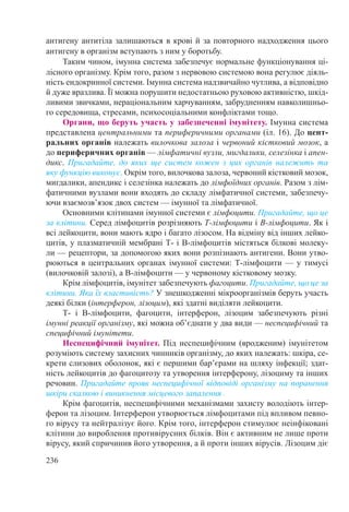 236
антигену антитіла залишаються в крові й за повторного надходження цього
антигену в організм вступають з ним у боротьбу.
Таким чином, імунна система забезпечує нормальне функціонування ці-
лісного організму. Крім того, разом з нервовою системою вона регулює діяль-
ність ендокринної системи. Імунна система надзвичайно чутлива, а відповідно
й дуже вразлива. Її можна порушити недостатньою руховою активністю, шкід-
ливими звичками, нераціональним харчуванням, забрудненням навколишньо-
го середовища, стресами, психосоціальними конфліктами тощо.
Органи, що беруть участь у забезпеченні імунітету. Імунна система
представлена центральними та периферичними органами (іл. 16). До цент­
ральних органів належать вилочкова залоза і червоний кістковий мозок, а
до периферичних органів — лімфатичні вузли, мигдалики, селезінка і апен-
дикс. Пригадайте, до яких ще систем кожен з цих органів належить та
яку функцію виконує. Окрім того, вилочкова залоза, червоний кістковий мозок,
мигдалики, апендикс і селезінка належать до лімфоїдних органів. Разом з лім-
фатичними вузлами вони входять до складу лімфатичної системи, забезпечу-
ючи взаємозв’язок двох систем — імунної та лімфатичної.
Основними клітинами імунної системи є лімфоцити. Пригадайте, що це
за клітини. Серед лімфоцитів розрізняють Т-лімфоцити і В-лімфоцити. Як і
всі лейкоцити, вони мають ядро і багато лізосом. На відміну від інших лейко-
цитів, у плазматичній мембрані Т- і В-лімфоцитів містяться білкові молеку-
ли — рецептори, за допомогою яких вони розпізнають антигени. Вони утво-
рюються в центральних органах імунної системи: Т-лімфоцити — у тимусі
(вилочковій залозі), а В-лімфоцити — у червоному кістковому мозку.
Крім лімфоцитів, імунітет забезпечують фагоцити. Пригадайте, що це за
клітини. Яка їх властивість? У знешкодженні мікроорганізмів беруть участь
деякі білки (інтерферон, лізоцим), які здатні виділяти лейкоцити.
Т- і В-лімфоцити, фагоцити, інтерферон, лізоцим забезпечують різні
імунні реакції організму, які можна об’єднати у два види — неспецифічний та
специфічний імунітети.
Неспецифічний імунітет. Під неспецифічним (вродженим) імунітетом
розуміють систему захисних чинників організму, до яких належать: шкіра, се-
крети слизових оболонок, які є першими бар’єрами на шляху інфекції; здат-
ність лейкоцитів до фагоцитозу та утворення інтерферону, лізоциму та інших
речовин. Пригадайте прояв неспецифічної відповіді організму на поранення
шкіри скалкою і виникнення місцевого запалення .
Крім фагоцитів, неспецифічними механізмами захисту володіють інтер-
ферон та лізоцим. Інтерферон утворюється лімфоцитами під впливом певно-
го вірусу та нейтралізує його. Крім того, інтерферон стимулює неінфіковані
клітини до вироблення противірусних білків. Він є активним не лише проти
вірусу, який спричинив його утворення, а й проти інших вірусів. Лізоцим діє
 