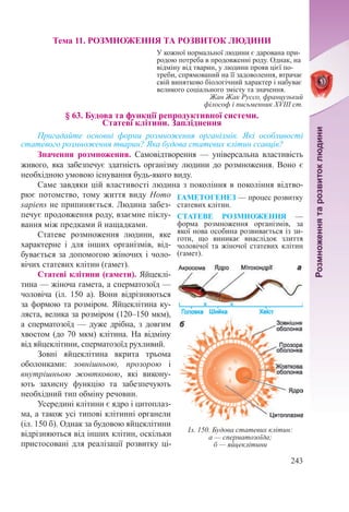 243
Тема 11. РОЗМНОЖЕННЯ ТА РОЗВИТОК ЛЮДИНИ
У кожної нормальної людини є дарована при-
родою потреба в продовженні роду. Однак, на
відміну від тварин, у людини прояв цієї по-
треби, спрямований на її задоволення, втрачає
свій винятково біологічний характер і набуває
великого соціального змісту та значення.
Жан Жак Руссо, французький
філософ і письменник ХVІІІ ст.
§ 63. Будова та функції репродуктивної системи.  
Статеві клітини. Запліднення
Пригадайте основні форми розмноження організмів. Які особливості
статевого розмноження тварин? Яка будова статевих клітин ссавців?
Значення розмноження. Самовідтворення  — універсальна властивість
живого, яка забезпечує здатність організму людини до розмноження. Воно є
необхідною умовою існування будь-якого виду.
Саме завдяки цій властивості людина з покоління в покоління відтво-
рює потомство, тому життя виду Homo
sapiens не припиняється. Людина забез-
печує продовження роду, взаємне піклу-
вання між предками й нащадками.
Статеве розмноження людини, яке
характерне і для інших організмів, від-
бувається за допомогою жіночих і чоло-
вічих статевих клітин (гамет).
Статеві клітини (гамети). Яйцеклі-
тина — жіноча гамета, а сперматозоїд —
чоловіча (іл.  150 а). Вони відрізняються
за формою та розміром. Яйцеклітина ку-
ляста, велика за розміром (120–150 мкм),
а сперматозоїд  — дуже дрібна, з довгим
хвостом (до 70 мкм) клітина. На відміну
від яйцеклітини, сперматозоїд рухливий.
Зовні яйцеклітина вкрита трьома
оболонками: зовнішньою, прозорою і
внутрішньою жовтковою, які викону-
ють захисну функцію та забезпечують
необхідний тип обміну ре­човин.
Усередині клітини є ядро і цитоплаз-
ма, а також усі типові клітинні органели
(іл. 150 б). Однак за будовою яйцеклітини
відрізняються від інших клітин, оскільки
пристосовані для реалізації розвитку ці-
ГАМЕТОГЕНЕЗ — процес розвитку
статевих клітин.
CТАТЕВЕ РОЗМНОЖЕННЯ  —
форма розмноження організмів, за
якої нова особина розвивається із зи-
готи, що виникає внаслідок злиття
чоловічої та жіночої статевих клітин
(гамет).
Іл. 150. Будова статевих клітин:
а — сперматозоїда;
б — яйцеклітини
 