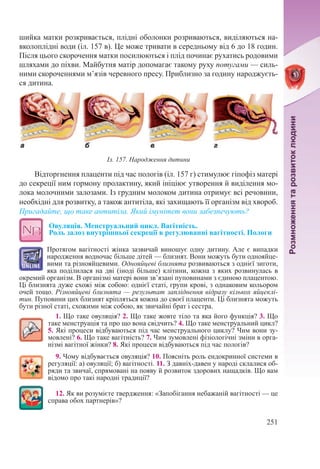 251
шийка матки розкривається, плідні оболонки розриваються, виділяються на-
вколоплідні води (іл. 157 в). Це може тривати в середньому від 6 до 18 годин.
Після цього скорочення матки посилюються і плід починає рухатись родовими
шляхами до піхви. Майбутня матір допомагає такому руху потугами — силь-
ними скороченнями м’язів черевного пресу. Приблизно за годину народжуєть-
ся дитина.
Відторгнення плаценти під час пологів (іл. 157 г) стимулює гіпофіз матері
до секреції ним гормону пролактину, який ініціює утворення й виділення мо-
лока молочними залозами. Із грудним молоком дитина отримує всі речовини,
необхідні для розвитку, а також антитіла, які захищають її організм від хвороб.
Пригадайте, що таке антитіла. Який імунітет вони забезпечують?
Овуляція. Менструальний цикл. Вагітність.  
Роль залоз внутрішньої секреції в регулюванні вагітності