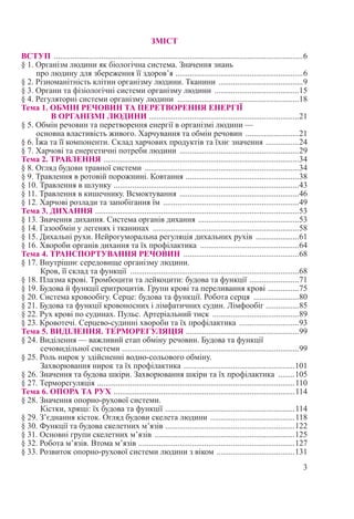 3
ЗМІСТ
ВСТУП ..........................................................................................................................6
§ 1. Організм людини як біологічна система. Значення знань
про людину для збереження її здоров’я ...............................................................6
§ 2. Різноманітність клітин організму людини. Тканини ..........................................9
§ 3. Органи та фізіологічні системи організму людини ..........................................15
§ 4. Регуляторні системи організму людини ............................................................18
Тема 1. ОБМІН РЕЧОВИН ТА ПЕРЕТВОРЕННЯ ЕНЕРГІЇ
В ОРГАНІЗМІ ЛЮДИНИ .........................................................................21
§ 5. Обмін речовин та перетворення енергії в організмі людини —
основна властивість живого. Харчування та обмін речовин ...........................21
§ 6. Їжа та її компоненти. Склад харчових продуктів та їхнє значення .................24
§ 7. Харчові та енергетичні потреби людини ...........................................................29
Тема 2. ТРАВЛЕННЯ ................................................................................................34
§ 8. Огляд будови травної системи ............................................................................34
§ 9. Травлення в ротовій порожнині. Ковтання ........................................................38
§ 10. Травлення в шлунку ...........................................................................................43
§ 11. Травлення в кишечнику. Всмоктування ...........................................................46
§ 12. Харчові розлади та запобігання їм ...................................................................49
Тема 3. ДИХАННЯ ....................................................................................................53
§ 13. Значення дихання. Система органів дихання ..................................................53
§ 14. Газообмін у легенях і тканинах ........................................................................58
§ 15. Дихальні рухи. Нейрогуморальна регуляція дихальних рухів ......................61
§ 16. Хвороби органів дихання та їх профілактика .................................................64
Тема 4. ТРАНСПОРТУВАННЯ РЕЧОВИН .........................................................68
§ 17. Внутрішнє середовище організму людини.
Кров, її склад та функції ...................................................................................68
§ 18. Плазма крові. Тромбоцити та лейкоцити: будова та функції .........................71
§ 19. Будова й функції еритроцитів. Групи крові та переливання крові ................75
§ 20. Система кровообігу. Серце: будова та функції. Робота серця .......................80
§ 21. Будова та функції кровоносних і лімфатичних судин. Лімфообіг .................85
§ 22. Рух крові по судинах. Пульс. Артеріальний тиск ...........................................89
§ 23. Кровотечі. Серцево-судинні хвороби та їх профілактика ..............................93
Тема 5. ВИДІЛЕННЯ. ТЕРМОРЕГУЛЯЦІЯ ........................................................99
§ 24. Виділення — важливий етап обміну речовин. Будова та функції
сечовидільної системи .......................................................................................99
§ 25. Роль нирок у здійсненні водно-сольового обміну.
Захворювання нирок та їх профілактика .......................................................101
§ 26. Значення та будова шкіри. Захворювання шкіри та їх профілактика .........105
§ 27. Терморегуляція .................................................................................................110
Тема 6. ОПОРА ТА РУХ .........................................................................................114
§ 28. Значення опорно-рухової системи.
Кістки, хрящі: їх будова та функції ................................................................114
§ 29. З’єднання кісток. Огляд будови скелета людини ..........................................118
§ 30. Функції та будова скелетних м’язів ................................................................122
§ 31. Основні групи скелетних м’язів .....................................................................125
§ 32. Робота м’язів. Втома м’язів .............................................................................127
§ 33. Розвиток опорно-рухової системи людини з віком .......................................131
 