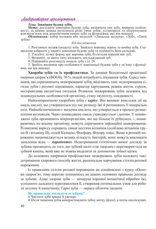 40
Тема. Зовнішня будова зубів.
Мета: дослідити зовнішню будову зуба; визначити тип зуба; виявити особли-
вості, за якими можна розпізнати різні типи зубів; установити та обґрунтувати
взаємозв’язок між анатомічним типом зуба та функціями, які він виконує.
Обладнання: набір муляжів або моделей: «Людська щелепа», «Зуб», «Типи
зубів».
Хід дослідження
1. Розгляньте муляж (модель) зуба. Знайдіть коронку, корінь та шийку зуба. Схе-
матично зобразіть у зошиті зовнішню будову зуба та підпишіть його складові.
2. З’ясуйте: а) яку форму має коронка зуба; б) скільки коренів має зуб.
3. Визначте, до якого типу належить досліджуваний зуб.
4. Порівняйте розглянуту модель зуба з іл. 26.
5. Зробіть висновок про особливості зовнішньої будови зуба у зв’язку з функці-
ями, які він виконує.
Хвороби зубів та їх профілактика. За даними Всесвітньої організації
охорони здоров’я (ВООЗ), 70 % людей потребують лікування зубів. Серед чин-
ників, які спричинюють захворювання зубів, виділяють такі: недотримання гі-
гієни зубів і ротової порожнини, характер харчування, режим життя, стреси,
несприятлива екологічна ситуація. Розвиток захворювань зубів залежить від
індивідуальних особливостей організму, стану імунітету, спадковості.
Найпоширенішою хворобою зубів є карієс. Він виникає внаслідок дії на
емаль кислот, що утворюються під час розпаду їжі й розчиняють її мінеральні
солі. Найнебезпечнішою є молочна кислота, що утворюється в процесі розще-
плення вуглеводів. Через пошкоджену емаль ушкоджується і дентин. У пошко-
джені зуби проникають мікроорганізми, які ще більше їх руйнують, і, поши-
рюючись по всьому організму, можуть спричиняти інфекційні захворювання.
Розвиткові карієсу сприяють також нестача вітамінів (особливо вітамінів гру-
пи В і вітаміну D), солей Кальцію, Фосфору, Флуору тощо. Якщо в ротовій по-
рожнині нагромаджується велика кількість бактерій, вони можуть викликати
запалення ясен — пародонтоз. Недотримання гігієнічних вимог догляду за
зубами призводить до того, що зубний наліт стає твердим і перетворюється на
зубний камінь, який вже не можна видалити за допомогою зубної щітки.
До основних напрямків профілактики захворювань зубів належать такі:
дотримання здорового способу життя, раціональне харчування, гігієна ротової
порожнини.
Із правилами гігієни ротової порожнини ви ознайомлені з курсу «Осно-
ви здоров’я», тому коротко зупинимось на деяких основних правилах догляду
за зубами. Адже здорові зуби — запорука хорошої механічної обробки їжі,
успішного дальшого перетравлення її, створення оптимальних умов для робо-
ти шлунку й кишечнику. Гарні зуби — окраса обличчя людини.
Як правильно доглядати за зубами?
● Чистити зуби вранці й увечері.
● Після чищення зубів використовувати зубну нитку (флос), а потім ополіскувач.
 