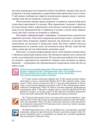 42
ня язика супроводжується підняттям м’якого піднебіння, завдяки чому їжа не
потрапляє в носову порожнину, а скороченням язика проштовхується в глотку.
У цей момент відбувається закриття надгортанним хрящем входу в гортань,
завдяки чому їжа не потрапляє в дихальні шляхи.
Після ковтання харчова грудка потрапляє в стравохід, хвилеподібні рухи
стінок якого просувають її в шлунок. Між стравоходом і шлунком є сфінктер
(м’язове кільце), який у нормальному стані щільно стиснутий і відкривається
лише під час проходження їжі зі стравоходу в шлунок, а потім знову закрива-
ється, щоб уміст шлунку не потрапив у стравохід.
Регуляція слиновиділення і ковтання. Слиновиділення регулюється
нервовою системою. Унаслідок подразнення рецепторів язика і слизової обо-
лонки рота їжею виникають нервові імпульси, які надходять до центру сли-
новиділення, що міститься в довгастому мозку. Від нього нервові імпульси
спрямовуються до слинних залоз, які виділяють слину. Вигляд, запах їжі або
навіть думка про неї теж спричиняють виділення слини.
Ковтання є складним рефлекторним актом, обов’язковою умовою якого
є збудження рецепторів кореня язика. Це збудження передається в довгастий
мозок, де розміщений центр ковтання. Під час ковтання відбувається затрим-
ка дихання і прискорюється серцебиття. Людина може впливати на процес
ковтання — затримувати або пришвидшувати потрапляння слини або їжі на
корінь язика.
Травлення в ротовій порожнині. Механічна обробка їжі.  
Будова та функції зубів. Захворювання зубів та їх профілактика.  
Хімічна обробка їжі. Слина. Ферменти слини. Ковтання.  
Регуляція слиновиділення і ковтання
1. У чому полягає механічна обробка їжі? 2. Які органи ротової порож-
нини беруть участь у механічній обробці їжі? 3. Яке значення зубів у трав-
ленні? З яких частин складається зуб та з чого він побудований? 4. На які
типи за анатомічною формою поділяють зуби? 5. Які захворювання зубів є
найбільш поширеними? Чому? 6. Назвіть основні напрямки профілактики
захворювань зубів. 7. Яка роль слинних залоз у хімічній обробці їжі? 8. Які
ферменти входять до складу слини? 9. Які органічні речовини розщеплю-
ються в ротовій порожнині? 10. Як відбувається процес ковтання?
11. У їдальні приготували салат, до складу якого входила картопля, і при-
правили його оцтом. Як вплине на перетравлення картоплі в ротовій порож-
нині така приправа? Чому? 12. Чому відсутність багатьох зубів призводить
до погіршення травлення? 13. Чому рана в роті загоюється значно швидше,
аніж рана на поверхні тіла?
14. Щоб пересвідчитись у тому, що відбувається з вуглеводами у ротовій
порожнині, проведіть простий дослід. Візьміть шматочок чорного хліба. Ре-
тельно пережуйте його та затримайте на певний час у ротовій порожнині.
Що ви відчуваєте? Поясніть чому.
 