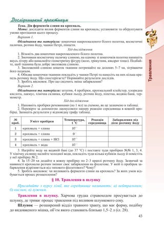 43
Тема. Дія ферментів слини на крохмаль.
Мета: дослідити вплив ферментів слини на крохмаль; установити та обґрунтувати
умови протікання цього процесу.
Варіант 1.
Обладнання та матеріали: шматочки накрохмаленого білого полотна, косметичні
палички, розчин йоду, чашки Петрі, пінцети.
Хід дослідження
1. Візьміть два шматочки накрохмаленого білого полотна.
2. Змочивши косметичну паличку слиною, на одному зі шматочків полотна напишіть
якусь літеру або намалюйте геометричну фігуру (коло, трикутник, квадрат тощо). Подбай-
те, щоб тканина була добре зволожена слиною.
3. Зволожений слиною шматок тканини потримайте на долонях 5–7 хв, зігріваючи
його подихом.
4. Обидва шматочки тканини покладіть у чашки Петрі та нанесіть на них кілька кра-
пель розчину йоду. Що спостерігаєте? Порівняйте результати дослідів.
5. Зробіть висновок. Про що свідчить зміна забарвлення?
Варіант 2.
Обладнання та матеріали: штатив, 4 пробірки, крохмальний клейстер, хлоридна
кислота, лакмус, хімічна склянка, кубики льоду, розчин йоду, піпетка, водяна баня, тер-
мометр.
Хід дослідження
1. Наповніть пробірки речовинами (по 1 мл) за схемою, як це зазначено в таблиці.
2. Перевірте за допомогою лакмусового паперу реакцію середовища в кожній про-
бірці. Запишіть результати у відповідну графу таблиці.
№
проб.
Уміст пробірки
Температура,
t °С
Реакція
середовища
Забарвлення під
дією розчину йоду
1 крохмаль + слина 37 °
2 крохмаль + слина 0 °
3 крохмаль + слина + НСl 37 °
4 крохмаль + вода 37 °
3. Нагрійте воду на водяній бані (до 37 °С) і поставте туди пробірки №№ 1, 3, 4.
У хімічну склянку налийте холодної води, покладіть туди кілька кубиків льоду й помістіть
у неї пробірку № 2.
4. За 15–20 хв додайте в кожну пробірку по 2–3 краплі розчину йоду. Зазвичай за
наявності крохмалю розчин змінює своє забарвлення на фіолетове. У якій із пробірок за-
барвлення відрізняється від типового фіолетового? Чому?
5. Зробіть висновок: чи впливають ферменти слини на крохмаль? За яких умов від-
бувається процес розщеплення?
§ 10. Травлення в шлунку
Пригадайте з курсу хімії, яке середовище називають: а) нейтральним;
б) кислим; в) лужним.
Травлення в шлунку. Харчова грудка стравоходом просувається до
шлунку, де триває процес травлення під впливом шлункового соку.
Шлунок — розширений відділ травного тракту, що має форму, подібну
до видовженого мішка, об’єм якого становить близько 1,5–2 л (іл. 28).
 