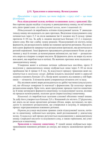 46
§ 11. Травлення в кишечнику. Всмоктування
Пригадайте з курсу фізики, що таке дифузія; з курсу хімії — що таке
фільт­рація.
Роль підшлункової залози, печінки та кишкових залоз у травленні. Що-
йно харчова грудка надійде зі шлунку в дванадцятипалу кишку, на неї почина-
ють діяти травні соки: сік підшлункової залози, жовч і кишковий сік.
Підшлунковий сік виробляють клітини підшлункової залози. У дванадця-
типалу кишку він надходить по двох протоках. Виділення підшлункового соку
починається через 2–3 хв після вживання їжі й залежно від її складу триває
протягом 4–10 год. За добу в людини виділяється близько 1,5–2 л підшлун-
кового соку. Він має слабку лужну реакцію. Підшлунковий сік містить низку
ферментів, які розщеплюють майже всі поживні органічні речовини. Під впли-
вом одних ферментів завершується розщеплення крохмалю, яке розпочалося в
ротовій порожнині. Інші ферменти продовжують розщеплювати білки до роз-
чинних у воді й готових до всмоктування амінокислот, ще інші — розщеплю-
ють жири на гліцерин та жирні кислоти. Ці ферменти діють на жири під впли-
вом жовчі, яка виробляється в печінці. По жовчних протоках вона надходить у
дванадцятипалу кишку.
Утворення жовчі в клітинах печінки здійснюється постійно, проте її
виділення у дванадцятипалу кишку відбувається лише через 5–10 хв після
приймання їжі й триває 6–8 год. За відсутності процесу травлення жовч на-
копичується в жовчному міхурі. Добова кількість виділеної жовчі в дорослої
людини становить близько 1,0 л. Колір жовчі залежить від наявних у ній барв-
ників — пігментів. З пігментів жовчі утворюються пігменти сечі та калу.
Під впливом жовчі жири розпадаються на дрібні частинки (емульгують-
ся), що збільшує поверхню їх взаємодії з ферментами. Це полегшує процес
розщеплення жирів. Крім того, жовч призупиняє процеси гниття в кишечни-
ку й може активувати ферменти кишечнику та підшлункової залози, впливає
на процеси всмоктування, посилює рухи (перистальтику) кишечнику.
Кишковий сік виробляється залозами слизової оболонки тонкої кишки.
За добу його утворюється близько 2,0 л. Кишковий сік містить 22 ферменти,
які діють на всі види органічних речовин (білки, жири, вуглеводи), на про-
дукти їх неповного розщеплення, що утворилися в шлунку, й завершують
процес перетравлювання поживних речовин.
Нервова регуляція виділення травних соків підшлункової залози, печін-
ки та кишечнику здійснюється центром, який розташований у довгастому
мозку. Гуморально цей процес регулюється надходженням у дванадцятипалу
кишку хлоридної кислоти та шлункового соку, а також гормонами, які утво-
рюються в кишечнику.
Травлення в тонкому кишечнику. У тонкій кишці відбувається пере-
травлювання поживних речовин до сполук, які можуть засвоюватися організ-
 