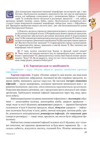 49
3 Біологія, 8
Для відновлення порушеної кишкової мікрофлори застосовують пре- і про-
біотики. Пребіотиками називають компоненти їжі, які самі не перетравлю-
ються, але вибірково стимулюють ріст і розмноження біфідо- і лактобак-
терій. Їх особливо багато міститься в рослинних продуктах — сої, цибулі,
артишоку, цикорії, часнику, злаках, бобах, горосі. Пробіотиками називаються жит-
тєздатні спори компонентів кишкової мікрофлори, найчастіше лакто- і біфідобакте-
рій. Препарати-пробіотики можуть містити одно-, дво- або багатокомпонентні суміші
живої бактеріальної біомаси.
1.Поясніть,якурольупроцесахтравленнявідіграють:а)підшлунковазало-
за;б)печінка;в)кишковізалози.2.Розкрийтерольжовчіупроцесахтравлення.
3. Які механізми забезпечують регуляцію виділення жовчі й підшлункового
соку?4.Якіпоживніречовинирозщеплюютьсявтонкійкишці?5.Зякихетапів
складаєтьсяпроцестравленнявтонкійкишці?6.Щотакепристінковетравлен-
ня? Яке його біологічне значення? 7. Схарактеризуйте процес всмоктування.
8. Схарактеризуйте процес травлення в товстій кишці. 9. Яке значення має
мікрофлора товстої кишки?
10. У чому полягає взаємозв’язок будови та функцій тонкої кишки?
11. Чому люди, які швидко ковтають їжу, не пережовуючи в роті, мають про-
блеми з травленням? 12. Дванадцятипалу кишку Іван Павлов назвав «розум-
ницею». Чому? 13. Як ви вважаєте, чому під час і після лікування антибіоти-
ками лікарі радять уживати біойогурти?
§ 12. Харчові розлади та запобігання їм
Пригадайте з курсу «Основи здоров’я» правила запобігання харчовим
отруєнням.
Харчові отруєння. З курсу «Основи здоров’я» вам відомо, що внаслідок
споживання неякісної, забрудненої, зіпсованої їжі або отруйних продуктів, зо-
крема грибів, виникають харчові отруєння. Це наслідок гострих кишкових
інфекцій — групи захворювань, основною причиною виникнення яких є за-
раження бактеріями, вірусами, одноклітинними паразитичними організмами.
Отруєння викликають речовини, що є продуктами життєдіяльності цих мікро-
організмів. Здебільшого кишкові інфекції передаються через їжу, воду, пред-
мети побуту.
Найпоширенішими гострими кишковими інфекціями є: дизентерія (збуд-
ники  — дизентерійна паличка, дизентерійна амеба; джерело зараження  —
хворі люди та носії збудника); сальмонельоз (джерело — заражені бактеріями
сальмонели м’ясні й молочні продукти, яйця); ботулізм (джерело — інфіко-
вані паличкою ботулізму м’ясні, рибні, овочеві консерви, копчена риба, гри-
би домашнього консервування); ротавірусна інфекція, або кишковий грип
(джерело ротавірусу — хворі люди, предмети, що могли бути забруднені фе-
каліями).
Найчастіше ознаки кишкової інфекції залежать від її збудника, але є осно-
вні симптоми, які першими проявляються за будь-якого зараження. Це — за-
гальна слабкість, відсутність апетиту, головний біль. Пізніше виникають не-
 