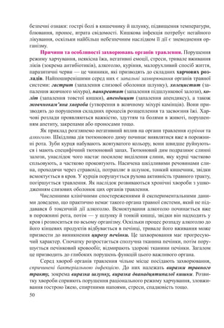 50
безпечні ознаки: гострі болі в кишечнику й шлунку, підвищення температури,
блювання, пронос, втрата свідомості. Кишкова інфекція потребує негайного
лікування, оскільки найбільш небезпечним наслідком її дії є зневоднення ор-
ганізму.
Причини та особливості захворювань органів травлення. Порушення
режиму харчування, неякісна їжа, негативні емоції, стреси, тривале вживання
ліків (зокрема антибіотиків), алкоголю, куріння, малорухливий спосіб життя,
паразитичні черви — це чинники, які призводять до складних харчових роз-
ладів. Найпоширенішими серед них є запальні захворювання органів травної
системи: гастрит (запалення слизової оболонки шлунку), холецистит (за-
палення жовчного міхура), панкреатит (запалення підшлункової залози), ко-
літ (запалення товстої кишки), апендицит (запалення апендиксу), а також
жовчнокам’яна хвороба (утворення в жовчному міхурі камінців). Вони при-
зводять до порушення складних процесів розщеплення та засвоєння їжі. Хар-
чові розлади проявляються важкістю, здуттям та болями в животі, порушен-
ням апетиту, закрепами або проносами тощо.
Як приклад розглянемо негативний вплив на органи травлення куріння та
алкоголю. Шкідлива дія тютюнового диму починає виявлятися вже в порожни-
ні рота. Зуби курця набувають жовтуватого кольору, вони швидше руйнують-
ся і мають специфічний тютюновий запах. Тютюновий дим подразнює слинні
залози, унаслідок чого настає посилене виділення слини, яку курці частково
спльовують, а частково проковтують. Насичена шкідливими речовинами сли-
на, проходячи через стравохід, потрапляє в шлунок, тонкий кишечник, звідки
всмоктується в кров. У курців порушується рухова активність травного тракту,
погіршується травлення. Як наслідок розвиваються хронічні хвороби з ушко-
дженням слизових оболонок цих органів травлення.
Численними клінічними спостереженнями й експериментальними дани-
ми доведено, що практично немає такого органа травної системи, який не під-
давався б токсичній дії алкоголю. Всмоктування алкоголю починається вже
в порожнині рота, потім — у шлунку й тонкій кишці, звідки він надходить у
кров і розноситься по всьому організму. Оскільки процес розпаду алкоголю до
його кінцевих продуктів відбувається в печінці, тривале його вживання може
призвести до виникнення цирозу печінки. Це захворювання має прогресую-
чий характер. Спочатку розростається сполучна тканина печінки, потім пору-
шується печінковий кровообіг, відмирають здорові тканини печінки. Загалом
це призводить до глибоких порушень функцій цього важливого органа.
Серед хвороб органів травлення чільне місце посідають захворювання,
спричинені бактеріальною інфекцією. До них належать виразки травного
тракту, зокрема виразка шлунку, виразка дванадцятипалої кишки. Розви-
тку хвороби сприяють порушення раціонального режиму харчування, зловжи-
вання гострою їжею, спиртними напоями, стреси, спадковість тощо.
 