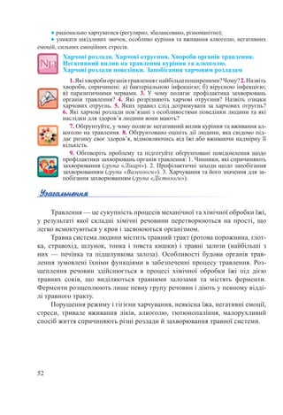 52
● раціонально харчуватися (регулярно, збалансовано, різноманітно);
● уникати шкідливих звичок, особливо куріння та вживання алкоголю, негативних
емоцій, сильних емоційних стресів.
Харчові розлади. Харчові отруєння. Хвороби органів травлення.  
Негативний вплив на травлення куріння та алкоголю.  
Харчові розлади поведінки. Запобігання харчовим розладам
1.Якіхворобиорганівтравленняєнайбільшпоширеними?Чому?2.Назвіть
хвороби, спричинені: а) бактеріальною інфекцією; б) вірусною інфекцією;
в) паразитичними червами. 3. У чому полягає профілактика захворювань
органів травлення? 4. Які розрізняють харчові отруєння? Назвіть ознаки
харчових отруєнь. 5. Яких правил слід дотримувати за харчових отруєнь?
6. Які харчові розлади пов’язані з особливостями поведінки людини та які
наслідки для здоров’я людини вони мають?
7. Обґрунтуйте, у чому полягає негативний вплив куріння та вживання ал-
коголю на травлення. 8. Обґрунтовано оцініть дії людини, яка свідомо під-
дає ризику своє здоров’я, відмовляючись від їжі або вживаючи надмірну її
кількість.
9. Обговоріть проблему та підготуйте обґрунтовані повідомлення щодо
профілактики захворювань органів травлення: 1. Чинники, які спричиняють
захворювання (група «Лікарі»). 2. Профілактичні заходи щодо запобігання
захворюванням (група «Валеологи»). 3. Харчування та його значення для за-
побігання захворюванням (група «Дієтологи»).
Травлення — це сукупність процесів механічної та хімічної обробки їжі,
у результаті якої складні хімічні речовини перетворюються на прості, що
легко всмоктуються у кров і засвоюються організмом.
Травна система людини містить травний тракт (ротова порожнина, глот-
ка, стравохід, шлунок, тонка і товста кишки) і травні залози (найбільші з
них  — печінка та підшлункова залоза). Особливості будови органів трав-
лення зумовлені їхніми функціями в забезпеченні процесу травлення. Роз-
щеплення речовин здійснюється в процесі хімічної обробки їжі під дією
травних соків, що виділяються травними залозами та містять ферменти.
Ферменти розщеплюють лише певну групу речовин і діють у певному відді-
лі травного тракту.
Порушення режиму і гігієни харчування, неякісна їжа, негативні емоції,
стреси, тривале вживання ліків, алкоголю, тютюнопаління, малорухливий
спосіб життя спричиняють різні розлади й захворювання травної системи.
 
