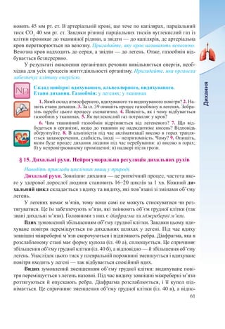61
новить 45 мм рт. ст. В артеріальній крові, що тече по капілярах, парціальний
тиск СО2
40 мм рт. ст. Завдяки різниці парціальних тисків вуглекислий газ із
клітин проникає до тканинної рідини, а звідти — до капілярів, де артеріальна
кров перетворюється на венозну. Пригадайте, яку кров називають венозною.
Венозна кров надходить до серця, а звідти — до легень. Отже, газообмін від-
бувається безперервно.
У результаті окиснення органічних речовин вивільняється енергія, необ-
хідна для усіх процесів життєдіяльності організму. Пригадайте, яка органела
забезпечує клітину енергією.
Склад повітря: вдихуваного, альвеолярного, видихуваного.  
Етапи дихання. Газообмін: у легенях; у тканинах
1. Який склад атмосферного, вдихуваного та видихуваного повітря? 2. На-
звіть етапи дихання. 3. За іл. 39 опишіть процес газообміну в легенях. Зобра-
зіть перебіг цього процесу схематично. 4. Поясніть, як і чому відбувається
газообмін у тканинах. 5. Як вуглекислий газ потрапляє у кров?
6. Чим тканинний газообмін відрізняється від легеневого? 7. Що від-
будеться в організмі, якщо до тканини не надходитиме кисень? Відповідь
обґрунтуйте. 8. В альпіністів під час акліматизації високо в горах трапля-
ється запаморочення, слабкість, іноді — непритомність. Чому? 9. Опишіть,
яким буде процес дихання людини під час перебування: а) високо в горах;
б) у непровітрюваному приміщенні; в) надворі після грози. 
§ 15. Дихальні рухи. Нейрогуморальна регуляція дихальних рухів
Наведіть приклади циклічних явищ у природі.
Дихальні рухи. Зовнішнє дихання — це ритмічний процес, частота яко-
го у здорової дорослої людини становить 16–20 циклів за 1 хв. Кожний ди-
хальний цикл складається з вдиху та видиху, які пов’язані зі змінами об’єму
легень.
У легенях немає м’язів, тому вони самі не можуть стискуватися чи роз-
тягуватися. Це їм забезпечують м’язи, які змінюють об’єм грудної клітки (так
звані дихальні м’язи). Головними з них є діафрагма та міжреберні м’язи.
Вдих зумовлений збільшенням об’єму грудної клітки. Завдяки цьому вди-
хуване повітря переміщується по дихальних шляхах у легені. Під час вдиху
зовнішні міжреберні м’язи скорочуються і піднімають ребра. Діафрагма, яка в
розслабленому стані має форму купола (іл. 40 а), сплющується. Це спричиняє
збільшення об’єму грудної клітки (іл. 40 б), а відповідно — й збільшення об’єму
легень. Унаслідок цього тиск у плевральній порожнині зменшується і вдихуване
повітря входить у легені — так відбувається спокійний вдих.
Видих зумовлений зменшенням об’єму грудної клітки: видихуване пові-
тря переміщується з легень назовні. Під час видиху зовнішні міжреберні м’язи
розтягуються й опускають ребра. Діафрагма розслаблюється, і її купол під-
німається. Це спричиняє зменшення об’єму грудної клітки (іл. 40 в), а відпо-
 
