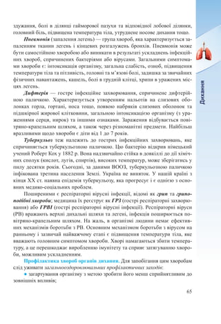65
здужання, болі в ділянці гайморової пазухи та відповідної лобової ділянки,
головний біль, підвищена температура тіла, утруднене носове дихання тощо.
Пневмонія (запалення легень) — група хвороб, яка характеризується за-
паленням тканин легень і кінцевих розгалужень бронхів. Пневмонія може
бути самостійною хворобою або виникати в результаті ускладнень інфекцій-
них хвороб, спричинених бактеріями або вірусами. Загальними симптома-
ми хвороби є: інтоксикація організму, загальна слабість, озноб, підвищення
температури тіла та пітливість, головні та м’язові болі, задишка за звичайних
фізичних навантажень, кашель, болі в грудній клітці, хрипи в уражених міс-
цях легень.
Дифтерія — гостре інфекційне захворювання, спричинене дифтерій-
ною паличкою. Характеризується утворенням нальотів на слизових обо-
лонках горла, гортані, носа тощо, появою набряків слизових оболонок та
підшкірної жирової клітковини, загальною інтоксикацією організму (з ура-
женнями серця, нирок) та іншими ознаками. Зараження відбувається пові-
тряно-крапельним шляхом, а також через різноманітні предмети. Найбільш
вразливими щодо хвороби є діти від 1 до 7 років.
Туберкульоз теж належить до гострих інфекційних захворювань, яке
спричиняється туберкульозною паличкою. Цю бактерію відкрив німецький
учений Роберт Кох у 1882 р. Вона надзвичайно стійка в довкіллі до дії хіміч-
них сполук (кислот, лугів, спиртів), високих температур, може зберігатись у
пилу десятки років. Сьогодні, за даними ВООЗ, туберкульозною паличкою
інфікована третина населення Землі. Україна не виняток. У нашій країні з
кінця ХХ ст. наявна епідемія туберкульозу, яка прогресує і є однією з осно-
вних медико-соціальних проблем.
Поширеними є респіраторні вірусні інфекції, відомі як грип та грипо-
подібні хвороби; медицина їх реєструє як ГРЗ (гострі респіраторні захворю-
вання) або ГРВІ (гострі респіраторні вірусні інфекції). Респіраторні віруси
(РВ) вражають верхні дихальні шляхи та легені, інфекція поширюється по-
вітряно-крапельним шляхом. На жаль, в організмі людини немає ефектив-
них механізмів боротьби з РВ. Основним механізмом боротьби з вірусом на
ранньому і зазвичай найважчому етапі є підвищення температури тіла, яке
вважають головним симптомом хвороби. Хворі намагаються збити темпера-
туру, а це перешкоджає виробленню імунітету та сприяє затягуванню хворо-
би, можливим ускладненням.
Профілактика хвороб органів дихання. Для запобігання цим хворобам
слід уживати загальнооздоровлювальних профілактичних заходів:
● загартування організму з метою зробити його менш сприйнятливим до
зовнішніх впливів;
 