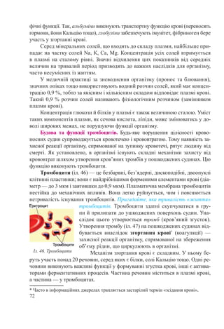 72
фічні функції. Так, альбуміни виконують транспортну функцію крові (переносять
гормони, йони Кальцію тощо), глобуліни забезпечують імунітет, фібриноген бере
участь у згортанні крові.
Серед мінеральних солей, що входять до складу плазми, найбільше при-
падає на частку солей Na, К, Са, Mg. Концентрація усіх солей втримується
в плазмі на сталому рівні. Значні відхилення цих показників від середніх
величин на тривалий період призводять до важких наслідків для організму,
часто несумісних із життям.
У медичній практиці за зневоднення організму (пронос та блювання),
значних опіках тощо використовують водний розчин солей, який має концен-
трацію 0,9 %, тобто за якісним і кількісним складом відповідає плазмі крові.
Такий 0,9 % розчин солей називають фізіологічним розчином (замінником
плазми крові).
Концентрація глюкози й білків у плазмі є також величиною сталою. Уміст
таких компонентів плазми, як сечова кислота, ліпіди, може змінюватись у до-
волі широких межах, не порушуючи функції організму.
Будова та функції тромбоцитів. Будь-яке порушення цілісності крово-
носних судин супроводжується кровотечею і крововтратою. Тому наявність за-
хисної реакції організму, спрямованої на зупинку кровотечі, рятує людину від
смерті. Як установлено, в організмі існують складні механізми захисту від
крововтрат шляхом утворення кров’яних тромбів у пошкоджених судинах. Цю
функцію виконують тромбоцити.
Тромбоцити (іл. 46) — це безбарвні, без’ядерні, дископодібні, двоопуклі
клітинні пластинки; вони є найдрібнішими форменими елементами крові (діа-
метр — до 3 мкм і завтовшки до 0,9 мкм). Плазматична мембрана тромбоцитів
нестійка до механічних впливів. Вона легко руйнується, чим і пояснюється
нетривалість існування тромбоцитів. Пригадайте, яка тривалість «життя»
тромбоцитів. Тромбоцити здатні скупчуватися в гру-
пи й прилипати до ушкоджених поверхонь судин. Уна-
слідок цього утворюється тромб (кров’яний згусток).
Утворення тромбу (іл. 47) на пошкоджених судинах від-
бувається внаслідок згортання крові*
(коагуляції)  —
захисної реакції організму, спрямованої на збереження
об’єму рідин, що циркулюють в організмі.
Механізм згортання крові є складним. У ньому бе-
руть участь понад 20 речовин, серед яких є білки, солі Кальцію тощо. Одні ре-
човини виконують важливі функції у формуванні згустка крові, інші є актива-
торами ферментативних процесів. Частина речовин міститься в плазмі крові,
а частина — у тромбоцитах.
* Часто в інформаційних джерелах трапляється застарілий термін «зсідання крові».
Іл. 46. Тромбоцити
 