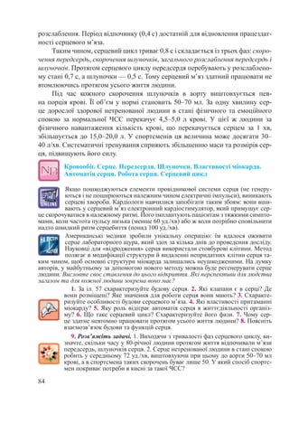 84
розслаблення. Період відпочинку (0,4 с) достатній для відновлення працездат-
ності серцевого м’яза.
Таким чином, серцевий цикл триває 0,8 с і складається із трьох фаз: скоро-
чення передсердь, скорочення шлуночків, загального розслаблення передсердь і
шлуночків. Протягом серцевого циклу передсердя перебувають у розслаблено-
му стані 0,7 с, а шлуночки — 0,5 с. Тому серцевий м’яз здатний працювати не
втомлюючись протягом усього життя людини.
Під час кожного скорочення шлуночків в аорту виштовхується пев-
на порція крові. Її об’єм у нормі становить 50–70 мл. За одну хвилину сер-
це дорослої здорової нетренованої людини в стані фізичного та емоційного
спокою за нормальної ЧСС перекачує 4,5–5,0  л крові. У цієї ж людини за
фізичного навантаження кількість крові, що перекачується серцем за 1  хв,
збільшується до 15,0–20,0 л. У спортсменів ця величина може досягати 30–
40 л/хв. Систематичні тренування сприяють збільшенню маси та розмірів сер-
ця, підвищують його силу.
Кровообіг. Серце. Передсердя. Шлуночки. Властивості міокарда.
Автоматія серця. Робота серця. Серцевий цикл
Якщо пошкоджуються елементи провідникової системи серця (не генеру-
ються і не поширюються належним чином електричні імпульси), виникають
серцеві хвороби. Кардіологи навчилися запобігати таким збоям: вони вши-
вають у серцевий м’яз електронний кардіостимулятор, який примушує сер-
це скорочуватися в належному ритмі. Його імплантують пацієнтам з тяжкими симпто-
мами, коли частота пульсу низька (менше 60 уд./хв) або ж коли потрібно сповільнити
надто швидкий ритм серцебиття (понад 100 уд./хв).
Американські медики зробили унікальну операцію: їм вдалося оживити
серце лабораторного щура, який здох за кілька днів до проведення досліду.
Науковці для «відродження» серця використали стовбурові клітини. Метод
полягає в модифікації структури й видаленні непридатних клітин серця та-
ким чином, щоб основні структури міокарда залишались неушкодженими. На думку
авторів, у майбутньому за допомогою нового методу можна буде регенерувати серце
людини. Висловте своє ставлення до цього відкриття. Які перспективи для людства
загалом та для кожної людини зокрема воно має?
1. За іл. 57 схарактеризуйте будову серця. 2. Які клапани є в серці? Де
вони розміщені? Яке значення для роботи серця вони мають? 3. Схаракте-
ризуйте особливості будови серцевого м’яза. 4. Які властивості притаманні
міокарду? 5. Яку роль відіграє автоматія серця в життєдіяльності організ-
му? 6. Що таке серцевий цикл? Схарактеризуйте його фази. 7. Чому сер-
це здатне невтомно працювати протягом усього життя людини? 8. Поясніть
взаємозв’язок будови та функцій серця.
9. Розв’яжіть задачі. 1. Виходячи з тривалості фаз серцевого циклу, ви-
значте, скільки часу у 80-річної людини протягом життя відпочивали м’язи
передсердь, шлуночків серця. 2. Серце нетренованої людини в стані спокою
робить у середньому 72 уд./хв, виштовхуючи при цьому до аорти 50–70 мл
крові, а в спортсмена таких скорочень буває лише 50. У який спосіб спортс-
мен покриває потреби в кисні за такої ЧСС?
 