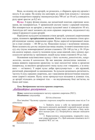 90
Вени, на відміну від артерій, не розносять, а збирають кров від органів і
несуть її до серця. На шляху від капілярів до серця їхня кількість і загальна
площа поперечного перерізу зменшуються (від 700 см2
до 10 см2
), а швидкість
руху крові зростає до 0,2 м/с.
Пульс. З курсу фізики відомо, що механічний поштовх спричиняє коли-
вання, які поширюються. У кровоносній системі таким є серцевий поштовх.
Він поширюється по артеріях у вигляді пульсової хвилі зі швидкістю 10 м/с.
Амплітуда цієї хвилі залежить від сили серцевих скорочень, віддаленості від
серця й пружності судин артерій.
Періодичні пульсуючі коливання стінок артерій, зумовлені скороченнями
серця, називають артеріальним пульсом. Кожне таке коливання стінок арте-
рій відповідає одному скороченню серця. Пульс дорослої нетренованої люди-
ни в стані спокою — 60–80 уд./хв. Показники пульсу є величиною змінною.
Вони залежать від зросту людини (що вища людина, то нижчі показники пуль-
су), віку (пульс новонародженої дитини становить 120–140 уд./хв, у 16–18 ро-
ків досягає норми), статі (у чоловіків пульс дещо нижчий, ніж у жінок), тре-
нованості організму (у тренованих людей пульс може становити 50 уд./хв).
Основними властивостями пульсу є його частота, ритмічність, напру-
женість, висота й наповнення. Це має важливе діагностичне значення  —
можна виявити порушення кровотоку та інші патологічні зміни в організмі
(наприклад, за високого артеріального тиску пульс стає «твердим», а за низь-
кого  — «м’яким»). У  нормі пульс добре прослуховується  — він пружний,
ритмічний, рівномірний за наповненням. За пульсом визначають ритмічність,
частоту й силу серцевих скорочень, що є важливими фізіологічними показни-
ками здоров’я людини. Пульс легко прощупується пальцями в ділянках тіла,
де артерії підходять до поверхні тіла — на внутрішньому боці зап’ястка, по
боках шиї тощо.
Тема. Вимірювання частоти серцевих скорочень.
Мета: навчитися вимірювати частоту серцевих скорочень (ЧСС).
Обладнання: секундомір.
Хід дослідження
Пам’ятайте! Частоту серцевих скорочень потрібно визначати лише після 5 хв
відпочинку.
1.  Знайдіть пульс у себе на променевій артерії.
Для цього покладіть вказівний і середній пальці на вну-
трішню поверхню руки перед зап’ястком з боку вели-
кого пальця (див. іл.). Потренуйтесь швидко знаходити
пульс.
2.  Користуючись секундоміром, підрахуйте пуль-
сові удари впродовж 15 с. Цей показник помножте на 4 і
визначте ЧСС за 1 хв.
Знаходження пульсу
 
