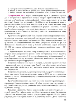 91
3. Повторіть вимірювання ЧСС ще двічі. Знайдіть середній показник.
4. Виявіть, на яких ділянках тіла, крім зап’ястка, можна проводити вимірювання ЧСС.
5. Зробіть висновок про особливості вимірювання пульсу та його властивостей.
Артеріальний тиск. Серце, виштовхуючи кров у кровоносні судини
для її просування по кровоносній системі, створює кров’яний тиск. Вимі-
рюється кров’яний тиск, як і атмосферний, у міліметрах ртутного стовпчика
(мм рт. ст.). В аорті тиск найвищий — 110–130 мм рт. ст. З рухом крові по арте-
ріях тиск поступово знижується до 100–120 мм рт. ст. Значне зниження тиску
(до 20 мм рт. ст.) відбувається в найдрібніших артеріях і капілярах. У венах
кров’яний тиск продовжує поступово знижуватись, і в порожнистих венах він
практично сягає нуля. Завдяки різниці тиску кров тече з ділянки вищого тиску
до ділянки нижчого.
Кров’яний, або артеріальний, тиск людини, залежно від фаз серцевого ци-
клу, має два показники: максимальний тиск у момент скорочення серця і мі-
німальний тиск у момент розслаблення серця. Показником артеріального тис-
ку людини є співвідношення цих показників (наприклад, 120/80 мм. рт. ст.).
Нормальний максимальний тиск у момент скорочення серця становить
120–130 мм рт. ст., а мінімальний тиск у момент розслаблення серця — 80–
85 мм рт. ст.
У здорової людини величина тиску підтримується на відносно постійно-
му рівні, оскільки кровоносні судини в нормі перебувають у тонусі (від грец.
tonos [тонос] — напруження). У результаті порушення нейрогуморальної ре-
гуляції судинного тонусу, негативної дії чинників зовнішнього середовища то-
нус кровоносних судин порушується.
Якщо тонус кровоносних судин збільшується, то вони звужуються і тиск
у кровоносній системі підвищується. Такий стан підвищеного кров’яного
тиску (вище від 140/90  мм  рт.  ст.) називають артеріальною гіпертензією,
або гіпертонією.
Якщо тонус зменшується, судини розширюються, кров’яний тиск відпо-
відно знижується. Зниження кров’яного тиску до 90/50 мм рт. ст. унаслідок
зменшення тонусу кровоносних судин називають артеріальною гіпотензією,
або гіпотонією.
Кров’яний тиск залежить від таких чинників: кількості крові в циркулю-
ючому руслі (якщо втрачається кров — її об’єм зменшується, тиск знижуєть-
ся); сили і частоти серцевих скорочень; ступеня напруження стінки артерій
(судинного тонусу).
Регуляція кровообігу. Однією з основних функцій нейрогуморальної ре-
гуляції кровообігу є підтримання постійного кров’яного тиску. Ця регуляція
здійснюється рефлекторно. Головна роль належить нервовій системі (центр
регуляції діяльності судин міститься в довгастому мозку). Деякі біологічно
 