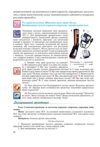 92
активні речовини, що виділяються в кров (адреналін, норадреналін, ацетилхо-
лін), а також зміни в йонному складі тканинної рідини здійснюють гуморальну
регуляцію кровообігу.
Рух крові по судинах. Швидкість руху крові. Пульс.  
Вимірювання частоти серцевих скорочень. Артеріальний тиск
Основним методом виявлення змін артеріаль-
ного тиску є метод, запропонований на початку
ХХ  ст. Для вимірювання артеріального тиску
використовують спеціальний прилад тонометр,
який складається з манжети, пристрою для нагнітання
повітря в манжету та манометра для вимірювання тиску
в манжеті. Крім того, тонометр оснащений або фонен-
доскопом, або електронним пристроєм для реєстрації
пульсації повітря в манжеті. Метод ґрунтується на пере-
тисканні манжетою плечової артерії та вислуховуванням
звуків, які виникають за повільного випускання повітря
з манжети. Сьогодні використовують як манометричні,
так і цифрові апарати. Серед манометричних тонометрів
розрізняють ртутні та механічні.
1. Завдяки чому кров рухається по судинах?
2. Яка швидкість руху крові: а) в аорті; б) у венах;
в) у капілярах? 3. Від чого залежить швидкість
руху крові в різних судинах кровоносної системи? 4. У чому полягають осо-
бливості руху крові по венах? 5. Що таке перерозподіл крові в організмі? 6. Що
таке пульс? На яких ділянках тіла і для чого його вимірюють? 7. Якими власти-
востями характеризується пульс? 8. Що таке кров’яний тиск? 9. Як змінюється
кров’яний тиск у різних ділянках кров’яного потоку? 10. Що таке тонус кро-
воносних судин? 11. У чому полягає практичне значення визначення частоти
пульсу?
12. Чим забезпечується безперервність потоку крові? Відповідь аргумен-
туйте. 13. Завдяки яким особливостям кровотоку можливий перерозподіл
крові в організмі?
14. Розгляньте ніготь великого пальця руки. Якого він кольору? Натисніть
на нього. Якого кольору він набув? Чому? Якщо натиснення припинити, ні-
готь знову набуває попереднього кольору. Чому?
Тема: Самоспостереження за частотою серцевих скорочень упродовж доби,
тижня.
Мета: дослідити зміну ЧСС під впливом навантажень; установити залежність
ЧСС від стану організму та обґрунтувати значення показників ЧСС для оцінки стану
здоров’я.
Матеріали: блокнот, ручка, секундомір.
Хід дослідження
1. Проводьте вимірювання частоти серцевих скорочень (підрахунок пульсу)
впродовж тижня в той самий час у певні періоди доби.
2. Дані вимірювань занесіть до таблиці 1:
Тонометри:1 — ртутний;
2 — механічний; 3 — циф-
ровий
 