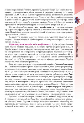 95
можна скористатися ременем, краваткою, хусткою тощо. Для цього між тка-
ниною і тілом вставляють міцну паличку й закручують тканину до зупинки
кровотечі (іл. 66 г). Після цього потерпілого негайно доправляють до лікарні.
Джгут чи закрутку не можна залишати більш як на 1,5 год, щоб не спричинити
змертвіння тканин. До джгута чи закрутки прикріплюють записку про час їх
накладання. Якщо є потреба залишити джгут на більш як 1,5 год, то пальцем
притискають артерію вище від рани й послаблюють джгут на 5–10 хв.
Надзвичайно небезпечними є внутрішні кровотечі (у черевну порожни-
ну, порожнину грудей, черепа). Виявити їх можна за зовнішнім виглядом лю-
дини. Вона блідне, виступає липкий холодний піт, дихання стає поверхневим,
пульс частішає і слабне.
До прибуття швидкої медичної допомоги потерпілого кладуть і забез-
печують цілковитий спокій. До ймовірного місця кровотечі прикладають хо-
лодний компрес.
Серцево-судинні хвороби та їх профілактика. В усіх країнах світу сер-
цево-судинні хвороби посідають за кількістю причин смерті перше місце. В
Україні кожний четвертий громадянин працездатного віку має серцево-судин-
не захворювання. За поширеністю в структурі серцево-судинних хвороб пер-
ше місце серед дорослих та підлітків посідає гіпертонічна хвороба — 44 %,
потім — ішемічна хвороба серця — 34 % та судинно-мозкові хвороби (зокрема
інсульти) — 14 %. За показниками смертності від цих захворювань Україна
посідає в Європі ганебне перше місце.
Коротко схарактеризуємо серцево-судинні хвороби. Гіпертонічна хворо-
ба — патологічний стан серцево-судинної системи, який характеризується ар-
теріальною гіпертензією, змінами в серці, нирках, центральній нервовій сис-
темі. Суб’єктивними проявами хвороби є головний біль, запаморочення, біль у
ділянці серця, зниження гостроти зору, напади задухи, набряки ніг тощо. Іше-
мічна хвороба серця — патологічний стан серця, що характеризується пору-
шенням кровопостачання серцевого м’яза внаслідок враження його коронар-
них артерій. Стенокардія — хвороба, причиною якої є звуження коронарних
судин, які живлять серце і постачають його киснем. Ознаки — біль, відчуття
стиснення за грудиною або в ділянці серця. Гострий інфаркт міокарда ха-
рактеризується омертвінням ділянки міокарда, що виник унаслідок недостат-
ності кровопостачання в цій ділянці. Ознаки: стискуючий, пекучий біль, який
наче сковує грудну клітку, «віддає» в різні частини тіла, поява задухи тощо.
До інших поширених хвороб серця належать аритмії (порушення ритму
й провідності серця), міокардити (вірусні, інфекційні, паразитарні уражен-
ня міокарда) тощо. Інсульт — гостре порушення мозкового кровообігу, що
призводить до ушкодження тканин мозку, сильного головного болю, непри-
томності, втрати мови, чутливості, може виникнути параліч. За нераціональ-
 