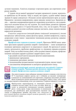 97
лучною тканиною. Алкоголь підвищує згортання крові, що спричинює утво-
рення тромбів.
У курців після кожної викуреної цигарки кровоносні судини звужують-
ся приблизно на 30 хвилин. Тому в людей, які курять, судини майже завжди
звужені й серцю доводиться з більшою силою проштовхувати кров до судин.
Працюючи з великим напруженням, серце швидше зношується. Звуження су-
дин — причина захворювання курців на «переміжну кульгавість», що супрово-
джується сильним болем під час ходіння. За статистикою, розвиток серцевих
захворювань у курців в 2–6 разів більший, ніж у тих, хто не курить. Розлади
серцево-судинної системи особливо швидко настають, якщо людина вживає
наркотичні речовини.
Соціальне напруження (низький рівень соціальної захищеності, погане
матеріальне забезпечення, важка фізична праця, сімейні конфлікти), стреси,
депресивні стани також є важливими чинниками ризику розвитку серцево-
судинних хвороб.
Профілактика серцево-судинних хвороб. Прогнози ВООЗ щодо дина-
міки зростання серцево-судинних хвороб є невтішними — вони залишаються
головною причиною смертності та інвалідності людей. Ці прогнози й зумов-
люють актуальність проблеми профілактики та лікування серцево-судинних
хвороб. Тому на особистісному рівні, тобто на рівні кожної людини, профілак-
тичними заходами серцево-судинних хвороб мають стати:
● рухливий спосіб життя (щоденні фізичні навантаження);
● раціональне харчування;
● уникнення шкідливих звичок;
● психоемоційне розвантаження та релаксація (сауна, масаж тощо);
● систематичне вимірювання та контроль артеріального тиску.
Кровотечі (капілярні, венозні, артеріальні, внутрішні). Серцево-
судинні хвороби. Чинники ризику розвитку серцево-судинних
хвороб. Профілактика серцево-судинних хвороб
Для приготування страв найкраще використовувати оливкову олію (містить
57  % насичених жирних кислот, які є стійкими до високих температур).
Смаження на соняшниковій олії спричиняє утворення шкідливих речовин.
Вони підвищують ризик виникнення стенокардії, діабету тощо, тому краще
не використовувати соняшникову олію для смаження, її корисно вживати із салатами.
Французьким кардіохірургам та інженерам вдалося
створити штучне серце, що б’ється, як живе. Воно ре-
гулює за допомогою електронних сенсорів серцевий
ритм і потік крові. Серце виготовлене зі спеціальних
матеріалів, що запобігають його відторгненню імунною сис-
темою та формуванню тромбів. Висловте своє ставлення до
розв’язання проблем лікування хвороб системи кровообігу за до-
помогою штучного серця.
 