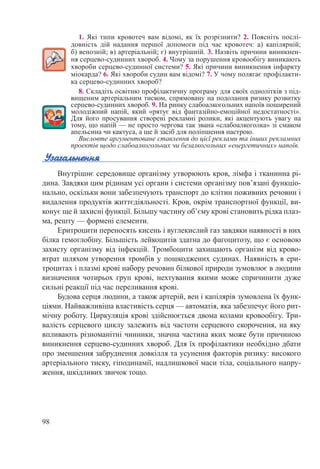 98
1. Які типи кровотеч вам відомі, як їх розрізнити? 2. Поясніть послі-
довність дій надання першої допомоги під час кровотеч: а) капілярній;
б) венозній; в) артеріальній; г) внутрішній. 3. Назвіть причини виникнен-
ня серцево-судинних хвороб. 4. Чому за порушення кровообігу виникають
хвороби серцево-судинної системи? 5. Які причини виникнення інфаркту
міокарда? 6. Які хвороби судин вам відомі? 7. У чому полягає профілакти-
ка серцево-судинних хвороб?
8. Складіть освітню профілактичну програму для своїх однолітків з під-
вищеним артеріальним тиском, спрямовану на подолання ризику розвитку
серцево-судинних хвороб. 9. На ринку слабоалкогольних напоїв поширений
молодіжний напій, який «рятує від фантазійно-емоційної недостатності».
Для його просування створені рекламні ролики, які акцентують увагу на
тому, що напій — не просто чергова так звана «слабоалкоголка» зі смаком
апельсина чи кактуса, а ще й засіб для поліпшення настрою.
Висловте аргументоване ставлення до цієї реклами та інших рекламних
проектів щодо слабоалкогольних чи безалкогольних «енергетичних» напоїв.
Внутрішнє середовище організму утворюють кров, лімфа і тканинна рі-
дина. Завдяки цим рідинам усі органи і системи організму пов’язані функціо-
нально, оскільки вони забезпечують транспорт до клітин поживних речовин і
видалення продуктів життєдіяльності. Кров, окрім транспортної функції, ви-
конує ще й захисні функції. Більшу частину об’єму крові становить рідка плаз-
ма, решту — формені елементи.
Еритроцити переносять кисень і вуглекислий газ завдяки наявності в них
білка гемоглобіну. Більшість лейкоцитів здатна до фагоцитозу, що є основою
захисту організму від інфекцій. Тромбоцити захищають організм від крово-
втрат шляхом утворення тромбів у пошкоджених судинах. Наявність в ери-
троцитах і плазмі крові набору речовин білкової природи зумовлює в людини
визначення чотирьох груп крові, нехтування якими може спричинити дуже
сильні реакції під час переливання крові.
Будова серця людини, а також артерій, вен і капілярів зумовлена їх функ-
ціями. Найважливіша властивість серця — автоматія, яка забезпечує його рит-
мічну роботу. Циркуляція крові здійснюється двома колами кровообігу. Три-
валість серцевого циклу залежить від частоти серцевого скорочення, на яку
впливають різноманітні чинники, значна частина яких може бути причиною
виникнення серцево-судинних хвороб. Для їх профілактики необхідно дбати
про зменшення забруднення довкілля та усунення факторів ризику: високого
артеріального тиску, гіподинамії, надлишкової маси тіла, соціального напру-
ження, шкідливих звичок тощо.
 