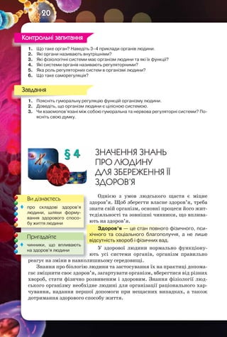 20
1. Що таке орган? Наведіть 3–4 приклади органів людини.
2. Які органи називають внутрішніми?
3. Які фізіологічні системи має організм людини та які їх функції?
4. Які системи органів називають регуляторними?
5. Яка роль регуляторних систем в організмі людини?
6. Що таке саморегуляція?
1. Поясніть гуморальну регуляцію функцій організму людини.
2. Доведіть, що організм людини є цілісною системою.
3. Чи взаємопов’язані між собою гуморальна та нервова регуляторні системи? По-
ясніть свою думку.
§ 4 ЗНАЧЕННЯ ЗНАНЬ
ПРО ЛЮДИНУ
ДЛЯ ЗБЕРЕЖЕННЯ ЇЇ
ЗДОРОВ’Я
Однією з умов людського щастя є міцне
здоров’я. Щоб зберегти власне здоров’я, треба
знати свій організм, основні процеси його жит-
тєдіяльності та зовнішні чинники, що вплива-
ють на здоров’я.
Здоров’я — це стан повного фізичного, пси-
хічного та соціального благополуччя, а не лише
відсутність хвороб і фізичних вад.
У здорової людини нормально функціону-
ють усі системи органів, організм правильно
реагує на зміни в навколишньому середовищі.
Знання про біологію людини та застосування їх на практиці допома-
гає зміцнити своє здоров’я, загартувати організм, вберегтися від різних
хвороб, стати фізично розвиненим і здоровим. Знання фізіології люд-
ського організму необхідне людині для організації раціонального хар-
чування, надання першої допомоги при нещасних випадках, а також
дотримання здорового способу життя.
1. Що таке орган? Наведіть 3–4 приклади органів людини.
Контрольні запитання
1. Поясніть гуморальну регуляцію функцій організму людини.
Завдання
Ви дізнаєтесь
Пригадайте
 про складові здоров’я
людини, шляхи форму-
вання здорового спосо-
бу життя людини
реагує на зміни в навколишньому середовищі.
Пригадайте
 чинники, що впливають
на здоров’я людини
 
