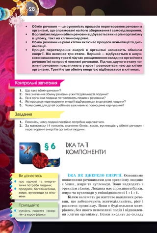 28
1. Що таке обмін речовин?
2. Яке значення обміну речовин у життєдіяльності людини?
3. Як в організм людини потрапляють поживні речовини?
4. Які процеси перетворення енергії відбуваються в організмі людини?
5. Чому саме для дітей особливо важливим є повноцінне харчування?
1. Поясніть, чому людині постійно потрібно харчуватися.
2. За малюнком 14 поясніть значення білків, жирів, вуглеводів у обміні речовин і
перетворенні енергії в організмі людини.
§ 6 ЇЖА ТА ЇЇ
КОМПОНЕНТИ
ЇЖА ЯК ДЖЕРЕЛО ЕНЕРГІЇ. Основними
поживними речовинами для організму людини
є білки, жири та вуглеводи. Вони надходять в
організм з їжею. Людина має споживати білки,
жири та вуглеводи у співвідношенні 1 : 1 : 4.
Білки належать до життєво важливих речо-
вин, що забезпечують життєдіяльність, ріст і
розвиток організму. Вони є будівельним мате-
ріалом, без якого неможливі поділ і відновлен-
ня клітин організму. Білки входять до складу
• Обмін речовин — це сукупність процесів перетворення речовин в
організмі, що спрямовані на його збереження і самовідтворення.
• Ворганізмілюдиниобмінречовинвідбуваєтьсяякнарівніорганізму
в цілому, так і на клітинному рівні.
• Обмін речовин на рівні клітин включає процеси асиміляції та дис-
иміляції.
• Процес перетворення енергії в організмі називають обміном
енергії. Він включає три етапи. Перший — відбувається в шлун-
ково-кишковому тракті під час розщеплення складних органічних
речовин їжі на прості поживні речовини. Під час другого етапу по-
живні речовини потрапляють у кров і розносяться нею до клітин
організму. Третій етап обміну енергією відбувається в клітинах.
1. Що таке обмін речовин?
Контрольні запитання
1. Поясніть, чому людині постійно потрібно харчуватися.
Завдання
Ви дізнаєтесь
Пригадайте
 про харчові та енерге-
тичні потреби людини;
 продукти, багаті на білки,
жири, вуглеводи та віта-
міни
Пригадайте
 сутність поняття «енер-
гія» з курсу фізики
 