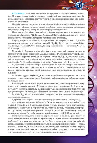 31
ВІТАМІНИ. Важливе значення в харчуванні людини мають вітамі-
ни. Вони регулюють обмін речовин, необхідні для утворення ферментів,
гормонів та ін. Вітаміни беруть участь у процесах окиснення, що відбу-
ваються в організмі.
На добу людині потрібно всього кілька міліграмів вітамінів, але їхня
недостатня кількість спричинює серйозні захворювання, зниження
імунітету, затримку росту та розвитку організму тощо.
Надходять вітаміни в організм із їжею, переважно рослинного по-
ходження (див. мал. 16). Відомо близько 50 вітамінів, які для зручності
позначають великими літерами латинського алфавіту.
Існує дві групи вітамінів: водорозчинні та жиророзчинні. До водо-
розчинних належать вітаміни групи В (В1
, В2
, В6
і т. д. — усього 15 ві-
тамінів), вітаміни Р, С та інші. До жиророзчинних — вітаміни A, D, E,
F, K тощо.
Вітамін А. Джерелом вітаміну А є лише тваринні продукти, зокре-
ма: риб’ячий жир, вершкове масло, печінка. Рослинні продукти (морк-
ва, шпинат, червоний солодкий перець, зелена цибуля, абрикоси тощо)
містять речовини (провітаміни), із яких в організмі людини синтезуєть-
ся вітамін А. Потреба людини у вітаміні А становить 1–2 мг на добу.
Відсутність у їжі вітаміну А призводить до сухості шкіри, запалення
слизових оболонок і рогівки ока, ураження епітелію сечостатевих ор-
ганів і травного тракту, іноді викликає таке захворювання як «куряча
сліпота».
Вітаміни групи В (В1
–В12
) містяться здебільшого в рослинних про-
дуктах — неочищеному рисі, борошні грубого помелу, бобових, греча-
ній крупі тощо.
Вітаміну В1
найбільше в дріжджах (пивних), а також у печінці, нир-
ках, серці, мозку тварин. У день людина має споживати 2–3 мг цього
вітаміну. Нестача вітаміну В1
призводить до захворювання бері-бері, що
супроводжується розладами нервової системи, діяльності серця тощо.
Вітамін В12
міститься в печінці тварин, синтезується також бактері-
ями кишок людини.
Дефіцит вітаміну В12
викликає тяжку форму анемії (недокрів’я).
Аскорбінова кислота (вітамін С) не синтезується в організмі лю-
дини, і потреба в ній задовольняється тільки продуктами харчування.
Вітамін С міститься в червоному солодкому перці, горобині, смороди-
ні, суницях, плодах цитрусових, капусті (особливо квашеній), плодах
шипшини тощо. Потреба людини в ній велика — 63–105 мг на добу.
Коли організм довгий час не отримує цього вітаміну, розвивається
таке захворювання, як цинга, при якому в людини виснажене обличчя,
набряклі та кровоточиві ясна, на тілі безліч червоних плям і синців від
крововиливів. Те саме спостерігається й на внутрішніх органах — серці,
печінці, легенях, м’язах. Якщо до цього додати ламкість кісток, втрату
апетиту, знижений імунітет, нервово-психічні розлади, то можна уяви-
ти більш-менш повну картину захворювання на цингу.
 