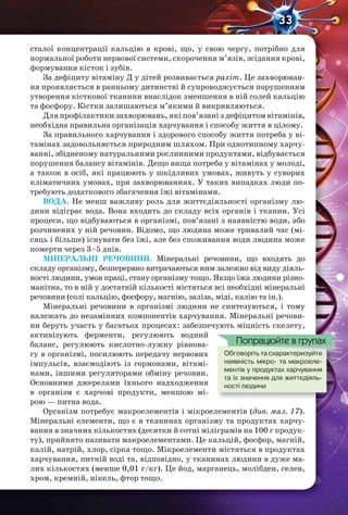 33
сталої концентрації кальцію в крові, що, у свою чергу, потрібно для
нормальної роботи нервової системи, скорочення м’язів, зсідання крові,
формування кісток і зубів.
За дефіциту вітаміну Д у дітей розвивається рахіт. Це захворюван-
ня проявляється в ранньому дитинстві й супроводжується порушенням
утворення кісткової тканини внаслідок зменшення в ній солей кальцію
та фосфору. Кістки залишаються м’якими й викривляються.
Для профілактики захворювань, які пов’язані з дефіцитом вітамінів,
необхідна правильна організація харчування і способу життя в цілому.
За правильного харчування і здорового способу життя потреба у ві-
тамінах задовольняється природним шляхом. При однотипному харчу-
ванні, збідненому натуральними рослинними продуктами, відбувається
порушення балансу вітамінів. Дещо вища потреба у вітамінах у молоді,
а також в осіб, які працюють у шкідливих умовах, живуть у суворих
кліматичних умовах, при захворюваннях. У таких випадках люди по-
требують додаткового збагачення їжі вітамінами.
ВОДА. Не менш важливу роль для життєдіяльності організму лю-
дини відіграє вода. Вона входить до складу всіх органів і тканин. Усі
процеси, що відбуваються в організмі, пов’язані з наявністю води, або
розчинених у ній речовин. Відомо, що людина може тривалий час (мі-
сяць і більше) існувати без їжі, але без споживання води людина може
померти через 3–5 днів.
МІНЕРАЛЬНІ РЕЧОВИНИ. Мінеральні речовини, що входять до
складу організму, безперервно витрачаються ним залежно від виду діяль-
ності людини, умов праці, стану організму тощо. Якщо їжа людини різно-
манітна, то в ній у достатній кількості містяться всі необхідні мінеральні
речовини (солі кальцію, фосфору, магнію, заліза, міді, калію та ін.).
Мінеральні речовини в організмі людини не синтезуються, і тому
належать до незамінних компонентів харчування. Мінеральні речови-
ни беруть участь у багатьох процесах: забезпечують міцність скелету,
активізують ферменти, регулюють водний
баланс, регулюють кислотно-лужну рівнова-
гу в організмі, посилюють передачу нервових
імпульсів, взаємодіють із гормонами, вітамі-
нами, іншими регуляторами обміну речовин.
Основними джерелами їхнього надходження
в організм є харчові продукти, меншою мі-
рою — питна вода.
Організм потребує макроелементів і мікроелементів (див. мал. 17).
Мінеральні елементи, що є в тканинах організму та продуктах харчу-
вання в значних кількостях (десятки й сотні міліграмів на 100 г продук-
ту), прийнято називати макроелементами. Це кальцій, фосфор, магній,
калій, натрій, хлор, сірка тощо. Мікроелементи містяться в продуктах
харчування, питній воді та, відповідно, у тканинах людини в дуже ма-
лих кількостях (менше 0,01 г/кг). Це йод, марганець, молібден, селен,
хром, кремній, нікель, фтор тощо.
Обговоріть та схарактеризуйте
наявність мікро- та макроеле-
ментів у продуктах харчування
та їх значення для життєдіяль-
ності людини
Обговоріть та схарактеризуйте
Попрацюйте в групах
 