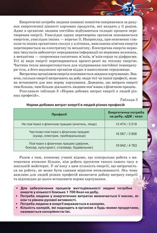 37
Енергетичні потреби людини повинні повністю покриватися за раху-
нок енергетичної цінності харчових продуктів, які входять у її раціон.
Адже в організмі людини постійно відбуваються складні процеси пере-
творення енергії. Унаслідок одних перетворень організм поповнюється
енергією, унаслідок інших — втрачає її. Наприклад, при окисненні глю-
кози та інших органічних сполук у клітинах, вивільнена хімічна енергія
перетворюється на електричну та механічну. Електрична енергія нерво-
вих імпульсів забезпечує передавання інформації по нервових волокнах,
а механічна — скорочення скелетних м’язів, м’язів серця та діафрагми.
Усі ці види енергії перетворюються врешті-решт на теплову енергію.
Частина тепла використовується для підтримання постійної температу-
ри тіла, а його надлишок організм віддає в навколишнє середовище.
Витраченаорганізмоменергіяпоповнюєтьсязавдякихарчуванню.Зна-
ючи, скільки енергії витрачають на добу люди тієї чи іншої професії, мож-
на встановити для них норму харчування. Доведено, що витрата енергії
тим більша, чим більше діяльність людини пов’язана з фізичною працею.
Розгляньте таблицю 3 «Норми добових витрат енергії в людей різ-
них професій».
Таблиця 3
Норми добових витрат енергії в людей різних професій
Професії
Енергетична потреба
на добу, кДЖ / ккал
Не пов’язані з фізичною працею (вчитель, лікар) 13 474 / 3 218
Частково пов’язані з фізичною працею
(кухар, електрик, прибиральниця)
16 567 / 3 956
Пов’язані з фізичною працею (двірник,
боксер, культурист, сталевар, будівельник)
19 942 / 4 763
Разом з тим, кожному учневі відомо, що контрольна робота з ма-
тематики втомлює більше, ніж робота протягом такого самого часу в
шкільній майстерні. У зв’язку з цим кількість енергії, що витрачаєть-
ся на роботу, не може бути єдиним мірилом втомлюваності. Ось чому
важливо для людей різних професій визначити добову витрату енергії
та відповідно до цього встановити норми харчування.
• Для забезпечення процесів життєдіяльності людині потрібна
енергія у кількості близько 1 700 Ккал на добу.
• Потреба людини у енергетичних витратах визначається її масою, ві-
ком та рівнем рухової активності.
• Потреба людини в енергії виражається в калоріях.
• Кількість калорій, які надходять в організм з будь-якими продуктами,
називається калорійністю їжі.
важливо для людей різних професій визначити добову витрату енергії
 