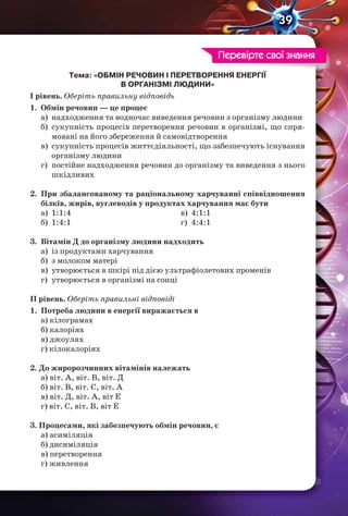 39
Тема: «ОБМІН РЕЧОВИН І ПЕРЕТВОРЕННЯ ЕНЕРГІЇ
В ОРГАНІЗМІ ЛЮДИНИ»
І рівень. Оберіть правильну відповідь
1. Обмін речовин — це процес
а) надходження та водночас виведення речовин з організму людини
б) сукупність процесів перетворення речовин в організмі, що спря-
мовані на його збереження й самовідтворення
в) сукупність процесів життєдіяльності, що забезпечують існування
організму людини
г) постійне надходження речовин до організму та виведення з нього
шкідливих
2. При збалансованому та раціональному харчуванні співвідношення
білків, жирів, вуглеводів у продуктах харчування має бути
а) 1:1:4
б) 1:4:1
в) 4:1:1
г) 4:4:1
3. Вітамін Д до організму людини надходить
а) із продуктами харчування
б) з молоком матері
в) утворюється в шкірі під дією ультрафіолетових променів
г) утворюється в організмі на сонці
ІІ рівень. Оберіть правильні відповіді
1. Потреба людини в енергії виражається в
а) кілограмах
б) калоріях
в) джоулях
г) кілокалоріях
2. До жиророзчинних вітамінів належать
а) віт. А, віт. В, віт. Д
б) віт. В, віт. С, віт. А
в) віт. Д, віт. А, віт Е
г) віт. С, віт. В, віт Е
3. Процесами, які забезпечують обмін речовин, є
а) асиміляція
б) дисиміляція
в) перетворення
г) живлення
Перевірте свої знання
 