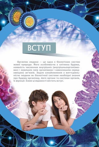 ВСТУП
Організм людини — це одна з біологічних систем
живої природи. Його особливістю є клітинна будова,
наявність численних внутрішніх (внутрішньоорганізмо-
вих) і зовнішніх (між організмом і навколишнім серед-
овищем) зв’язків. Задля ознайомлення з життєдіяль-
ністю людини як біологічної системи необхідні знання
про будову організму, його органи та системи органів,
їх функції. Саме ці відомості містить вступ.
 
