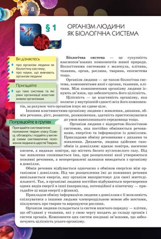 8
§ 1 ОРГАНІЗМ ЛЮДИНИ
ЯК БІОЛОГІЧНА СИСТЕМА
Біологічна система — це сукупність
взаємопов’язаних компонентів живої природи.
Біологічними системами є молекула, клітина,
тканина, орган, рослина, тварина, екосистема
тощо.
Організм людини — це також біологічна сис-
тема, компонентами якої є органи, тканини, клі-
тини. Між компонентами організму людини іс-
нують зв’язки, що забезпечують його цілісність.
Цілісність — це властивість організму, яка
полягає у внутрішній єдності всіх його компонен-
тів, за рахунок чого організм існує як єдине ціле.
Іншими властивостями організму людини є живлення, дихання, об-
мін речовин, ріст, розвиток, розмноження, здатність пристосовуватися
до умов навколишнього середовища тощо.
Організм людини є відкритою біологічною
системою, яка постійно обмінюється речови-
нами, енергією та інформацією із довкіллям.
Прикладами обміну речовинами є дихання та
живлення. Дихаючи, людина здійснює газо-
обмін із довкіллям: вдихає повітря, насичене
киснем, а видихає повітря, що містить багато вуглекислого газу. Під
час живлення споживається їжа, при розщепленні якої утворюються
поживні речовини, а неперетравлені залишки виводяться з організму
в довкілля.
Обмін речовин відбувається одночасно з обміном енергією між ор-
ганізмом і довкіллям. Під час розщеплення їжі до поживних речовин
вивільняється енергія, яку організм використовує для своєї життєді-
яльності. Так, в організмі людини постійно відбуваються перетворення
одних видів енергії в інші (наприклад, потенційної в кінетичну — при-
гадайте ці види енергії з фізики).
Прикладом обміну інформацією людини з довкіллям є її можливість
спілкуватися з іншими людьми членороздільною мовою або жестами,
піклуючись про тварин та вирощуючи рослини.
Організм людини складається із систем нижчого порядку — клітин,
що об’єднані у тканини, які у свою чергу входять до складу органів і
систем органів. Компоненти цих систем поєднані зв’язками, що забез-
печують цілісність усього організму.
киснем, а видихає повітря, що містить багато вуглекислого газу. Під
Пригадайте систематичне
положення тварин класу Ссав-
ці, обговоріть і подайте у вигля-
ді схеми систематичне поло-
женнялюдинивцарствіТварин.
Пригадайте систематичне
Попрацюйте в групах
Ви дізнаєтесь
Пригадайте
 про організм людини як
біологічну систему;
 про науки, що вивчають
організм людини
тів, за рахунок чого організм існує як єдине ціле.
Пригадайте
 що таке система та які
рівні організації властиві
живим організмам
 