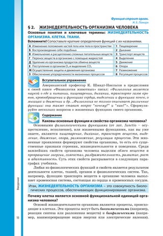 10
Введение Функция строит орган.
Ж. Б. Ламарк
§ 2.	 ЖИЗНЕДЕЯТЕЛЬНОСТЬ ОРГАНИЗМА ЧЕЛОВЕКА
Основные понятия и ключевые термины: ЖИЗНЕДЕЯТЕЛЬНОСТЬ
ОРГАНИЗМА. КЛЕТКА. ТКАНИ.
Вспомните! Сопоставьте краткие определения функций с их названиями.
А	 Изменение положения частей тела или тела в пространстве 1	Пищеварение
Б	 Воспроизведение себе подобных 2	Дыхание
В	 Измельчение и расщепление сложных питательных веществ 3	 Транспорт веществ
Г	 Перенос веществ в организме с помощью жидкостей 4	Выделение
Д	 Удаление из организма продуктов обмена веществ 5	Движение
Е	 Поступление в организм О2 и выделение СО2 6	Опора
Ж	Осуществление защиты и движения организма 7	Размножение
З	 Обеспечение упорядоченности жизненных процессов 8	 Регуляция процессов
	 Вступительное упражнение
Американский профессор К. Шмидт-Ниельсон в предисловии
к своей книге «Физиология животных» писал: «Физиология является
наукой о еде и питании, пищеварении, дыхании, транспорте газов кро-
вью, кровообращении и функциях сердца, выделении и функциях почек, о
мышцах и движении и др. ...Физиология не только описывает различные
функции: она также ставит вопрос “почему?” и “как?”». Сформули­
руйте несколько вопросов о жизненных функциях своего организма.
	Содержание
	 Каковы основные функции и свойства организма человека?
Основными физиологическими функциями (от лат. functio – осу­
ществление, исполнение), или жизненными функциями, как вы уже
знаете, являются пищеварение, дыхание, транспорт веществ, выде-
ление, движение, опора, размножение, регуляция процессов. Эти жиз­
ненные проявления формируют свойства организма, то есть его суще­
ственные признаки строения, жизнедеятельности и поведения. Среди
важнейших свойств организма человека выделим обмен веществ и
превращение энергии, гомеостаз, раздражительность, развитие, рост
и адаптивность. Суть этих свойств раскрывается в следующих пара­
графах учебника.
Любая из физиологических функций и свойств является результатом
деятельности клеток, тканей, органов и физиологических систем. Так,
например, функцию транспорта веществ в организме человека вы­пол­
няет кровеносная система, состоящая из сердца и кровеносных сосудов.
Итак, ЖИЗНЕДЕЯТЕЛЬНОСТЬ ОРГАНИЗМА – это совокупность биоло-
гических процессов, обеспечивающих функционирование организма.
Почему клетка является основной функциональной единицей орга-
низма человека?
Основой жизнедеятельности организма являются процессы, происхо­
дящие в клетках. Эти процессы могут быть биохимическими (например,
реакции синтеза или разложения веществ) и биофизическими (напри­
мер, взаимо­превращение видов энергии или электрические явления).
 