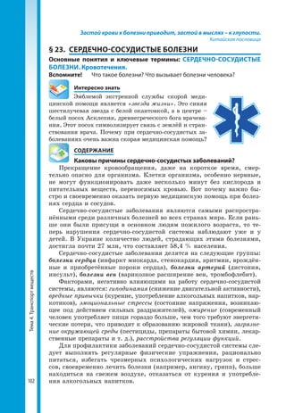 Тема4.Транспортвеществ
102
Застой крови к болезни приводит, застой в мыслях – к глупости.
Китайская пословица
§ 23.	 СЕРДЕЧНО-СОСУДИСТЫЕ БОЛЕЗНИ
Основные понятия и ключевые термины: СЕРДЕЧНО-СОСУДИСТЫЕ
БОЛЕЗНИ. Кровотечения.
Вспомните!	 Что такое болезни? Что вызывает болезни человека?
	 Интересно знать
Эмблемой экстренной службы скорой меди-
цинской помощи является «звезда жизни». Это синяя
шестилучевая звезда с белой окантовкой, а в центре –
белый посох Асклепия, древнегреческого бога врачева-
ния. Этот посох символизирует связь с землёй и стран-
ствования врача. Почему при сердечно-сосудистых за-
болеваниях очень важна скорая медицинская помощь?
	 СОДЕРЖАНИЕ
	 Каковы причины сердечно-сосудистых заболеваний?
Прекращение кровообращения, даже на короткое время, смер-
тельно опасно для организма. Клетки организма, особенно нервные,
не могут функционировать даже несколько минут без кислорода и
питательных веществ, переносимых кровью. Вот почему важно бы-
стро и своевременно оказать первую медицинскую помощь при болез-
нях сердца и сосудов.
Сердечно-сосудистые заболевания являются самыми распростра-
нёнными среди различных болезней во всех странах мира. Если рань-
ше они были присущи в основном людям пожилого возраста, то те-
перь нарушения сердечно-сосудистой системы наблюдают уже и у
детей. В Украине количество людей, страдающих этими болезнями,
достигла почти 27 млн, что составляет 58,4 % населения.
Сердечно-сосудистые заболевания делятся на следующие группы:
болезни сердца (инфаркт миокарда, стенокардия, аритмии, врождён-
ные и приобретённые пороки сердца), болезни артерий (дистония,
инсульт), болезни вен (варикозное расширение вен, тромбофлебит).
Факторами, негативно влияющими на работу сердечно-сосудистой
системы, являются: гиподинамия (снижение двигательной активности),
вредные привычки (курение, употребление алкогольных напитков, нар-
котиков), эмоциональные стрессы (состояние напряжения, возникаю-
щее под действием сильных раздражителей), ожирение (современный
человек употребляет пищи гораздо больше, чем того требуют энергети-
ческие потери, что приводит к образованию жировой ткани), загрязне-
ние окружающей среды (пестициды, препараты бытовой химии, лекар-
ственные препараты и т. д.), расстройства регуляции функций.
Для профилактики заболеваний сердечно-сосудистой системы сле-
дует выполнять регулярные физические упражнения, рационально
питаться, избегать чрезмерных психологических нагрузок и стрес-
сов, своевременно лечить болезни (например, ангину, грипп), больше
находиться на свежем воздухе, отказаться от курения и употребле-
ния алкогольных напитков.
 