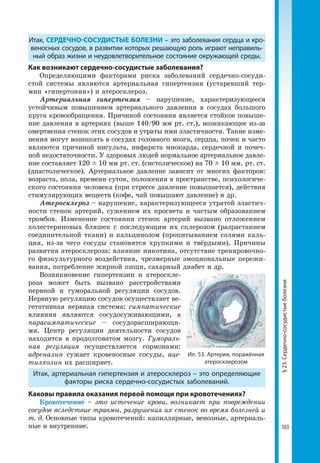 103
§23.Сердечно-сосудистыеболезни
Итак, СЕРДЕЧНО-СОСУДИСТЫЕ БОЛЕЗНИ – это заболевания сердца и кро­
веносных сосудов, в развитии которых решающую роль играют неправиль­
ный образ жизни и неудовлетворительное состояние окружающей среды.
Как возникают сердечно-сосудистые заболевания?
Определяющими факторами риска заболеваний сердечно-сосуди-
стой системы являются артериальная гипертензия (устаревший тер-
мин «гипертония») и атеросклероз.
Артериальная гипертензия – нарушение, характеризующееся
устойчивым повышением артериального давления в сосудах большого
круга кровообращения. Причиной состояния является стойкое повыше-
ние давления в артериях (выше 140/90 мм рт. ст.), возникающее из-за
омертвения стенок этих сосудов и утраты ими эластичности. Такие изме-
нения могут возникать в сосудах головного мозга, сердца, почек и часто
являются причиной инсульта, инфаркта миокарда, сердечной и почеч-
ной недостаточности. У здоровых людей нормальное артериальное давле-
ние составляет 120 ± 10 мм рт. ст. (систолическое) на 70 ± 10 мм. рт. ст.
(диастолическое). Артериальное давление зависит от многих факторов:
возраста, пола, времени суток, положения в пространстве, психологиче-
ского состояния человека (при стрессе давление повышается), действия
стимулирующих веществ (кофе, чай повышают давление) и др.
Атеросклероз – нарушение, характеризующееся утратой эластич-
ности стенок артерий, сужением их просвета и частым образованием
тромбов. Изменение состояния стенок артерий вызвано отложением
холестериновых бляшек с последующим их склерозом (разрастанием
соединительной ткани) и кальцинозом (пропитыванием солями каль-
ция, из-за чего сосуды становятся хрупкими и твёрдыми). Причины
развития атеросклероза: влияние никотина, отсутствие тренировочно-
го физкультурного воздействия, чрезмерные эмоциональные пережи-
вания, потребление жирной пищи, сахарный диабет и др.
Возникновение гипертензии и атероскле-
роза может быть вызвано расстройствами
нервной и гуморальной регуляции сосудов.
Нервную регуляцию сосудов осуществляет ве-
гетативная нервная система: симпатические
влияния являются сосудосуживающими, а
парасимпатические – сосудорасширяющи-
ми. Центр регуляции деятельности сосудов
находится в продолговатом мозгу. Гумораль-
ная регуляция осуществляется гормонами:
адреналин сужает кровеносные сосуды, аце-
тилхолин их расширяет.
Итак, артериальная гипертензия и атеросклероз – это определяющие
факторы риска сердечно-сосудистых заболеваний.
Каковы правила оказания первой помощи при кровотечениях?
Кровотечение – это истечение крови, возникает при повреждении
сосудов вследствие травмы, разрушения их стенок во время болезней и
т. д. Основные типы кровотечений: капиллярные, венозные, артериаль-
ные и внутренние.
Ил. 53. Артерия, поражённая
атеросклерозом
 