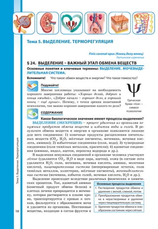 Тема5.Выделение.Терморегуляция
108
Finis coronat opus (Конец делу венец).
Латинское изречение
§ 24.	 ВЫДЕЛЕНИЕ – ВАЖНЫЙ ЭТАП ОБМЕНА ВЕЩЕСТВ
Основные понятия и ключевые термины: ВЫДЕЛЕНИЕ. МОЧЕВЫДЕ-
ЛИТЕЛЬНАЯ СИСТЕМА.
Вспомните! 	 Что такое обмен веществ и энергии? Что такое гомеостаз?
	Подумайте!
Многие пословицы указывают на необходимость
хорошего завершения работы: «Хорошо делай, доброго и
конца ожидай», «Доброе начало – хорошее дело, а хороший
конец – ещё лучше». Почему, с точки зрения позитивной
психологии, так важно хорошее завершение какого-то дела?
	 СОДЕРЖАНИЕ
	 Какое биологическое значение имеют процессы выделения?
ВЫДЕЛЕНИЕ (ЭКСКРЕЦИЯ) – процесс удаления из организма не-
нужных продуктов обмена веществ и избытка воды и солей. В ре-
зультате обмена веществ и энергии в организме появляются лишние
для него соединения: 1) конечные продукты расщепления питатель-
ных веществ (СО2
, Н2
О, жёлчные пигменты, мочевина, мочевая кис-
лота, аммиак); 2) избыточные соединения (соли, вода); 3) чужеродные
соединения (соли тяжёлых металлов, красители); 4) ядовитые соедине-
ния (аммиак, индол, ацетон, пероксид водорода и др.).
В выделении ненужных соединений в организме человека участвуют
лёгкие (удаляются СО2
, Н2
О в виде пара, ацетон), кожа (в составе пота
удаляются Н2
О, соли, мочевина, мочевая кислота, аммиак, молочная
кислота), пищеварительная система (непереваренные остатки, соли
тяжёлых металлов, холестерин, жёлчные пигменты), мочевыделитель-
ная система (мочевина, избыток солей, мочевая кислота, Н2
О и др.).
Выделение происходит вследствие различных физических и химиче-
ских процессов. Так, ядовитый аммиак
(конечный продукт обмена белков) в
клетках печени превращается в мочеви-
ну, которая растворяется в плазме кро-
ви, транспортируется с кровью к поч-
кам, фильтруется с образованием мочи
и удаляется из организма. Пектиновые
вещества, входящие в состав фруктов и
Тема 5. ВЫДЕЛЕНИЕ. ТЕРМОРЕГУЛЯЦИЯ
Основные процессы выделения
1.	Растворение продуктов обмена и
удаление с мочой, слюной, потом
2.	Преобразование продуктов обме­
на в нерастворимые и удаление
через пищеварительную систему
3.	 Удаление продуктов обмена в газо­
образном состоянии через лёгкие
Греческая
буква «пси» –
символ
психологии
 