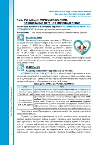 Тема5.Выделение.Терморегуляция
112
«Вот чудо: я пью кофе и воду, и чай, и какао,
а из меня выходит один только чай!».
К. И. Чуковский. От двух до пяти
§ 25.	 РЕГУЛЯЦИЯ МОЧЕОБРАЗОВАНИЯ.
ЗАБОЛЕВАНИЯ ОРГАНОВ МОЧЕВЫДЕЛЕНИЯ
Основные понятия и ключевые термины: МОЧЕОБРАЗОВАНИЕ. МО-
ЧЕВЫДЕЛЕНИЕ. Болезни органов мочевыделения.
Вспомните! 	 Что такое мочевыделительная система? Что такое болезнь?
	 Интересно знать
Всемирный день почки отмечают с 2006 года
каждый второй четверг марта в более чем 120 стра-
нах мира. В 2009 году День почки проводился
под девизом: «Сохраняй низкое давление», девиз
2011 года – «Защищая почки, ты защищаешь серд-
це», в 2015 году – «Здоровье почек для всех». Цель
проведения Дня почки – повышение осведомлённо-
сти населения о важности почек, а также распространение информации
о том, что болезни почек встречаются часто, но они излечимы при ран-
ней диагностики.
	 СОДЕРЖАНИЕ
	 Как происходит мочеобразование в почках?
МОЧЕОБРАЗОВАНИЕ (ДИУРЕЗ) – это процесс образования мочи,
который происходит в нефронах почек с помощью процессов фильтра-
ции и реабсорбции. Выделяют два этапа мочеобразования: образование
первичной мочи и образования вторичной мочи.
Таблица 18. ЭТАПЫ ОБРАЗОВАНИЯ МОЧИ
Этап Суть
І – образование
первичной мочи
(150–180 л /сутки)
Происходит в капсулах нефронов путем фильтрации за счёт разности
давлений (70–80 мм рт. ст). По составу первичная моча отличается от
плазмы крови отсутствием высокомолекулярных белков и липидов
ІІ – образование
вторичной мочи
(1,5–1,8 л /сутки)
Происходит в извилистых канальцах и петлях нефронов путем реаб-
сорбции (обратное всасывание в кровь глюкозы, аминокислот, воды,
ионов солей). Кроме того, происходит ещё и канальцевая секреция
(дополнительное удаление из крови в мочу вредных веществ, что не
отфильтровались в капсулах нефронов). Образуется вторичная моча,
в составе которой мочевина, мочевая кислота, избыточные соли и т. д.
Регуляция мочеобразования осуществляется по нервно-гумораль-
ным механизмам.
Нервная регуляция происходит за счёт вегетативной нервной си-
стемы: симпатические нервы подают сигналы для сужения принося-
щих артериол, вследствие чего уменьшается приток крови к почкам и,
соответственно, образование мочи. Центр мочеобразования располо-
жен в промежуточном отделе головного мозга. Гуморальная регуляция
осуществляется гормонами: вазопрессином (или антидиуретическим
гормоном) – при усиленной секреции гормона мочеобразование умень-
 