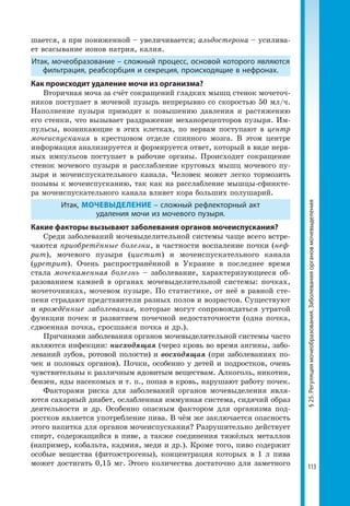 113
§25.Регуляциямочеобразования.Заболеванияоргановмочевыделения
шается, а при пониженной – увеличивается; альдостерона – усилива-
ет всасывание ионов натрия, калия.
Итак, мочеобразование – сложный процесс, основой которого являются
фильтрация, реабсорбция и секреция, происходящие в нефронах.
Как происходит удаление мочи из организма?
Вторичная моча за счёт сокращений гладких мышц стенок мочеточ-
ников поступает в мочевой пузырь непрерывно со скоростью 50 мл/ч.
Наполнение пузыря приводит к повышению давления и растяжению
его стенки, что вызывает раздражение механорецепторов пузыря. Им-
пульсы, возникающие в этих клетках, по нервам поступают в центр
мочеиспускания в крестцовом отделе спинного мозга. В этом центре
информация анализируется и формируется ответ, который в виде нерв-
ных импульсов поступает в рабочие органы. Происходит сокращение
стенок мочевого пузыря и расслабление круговых мышц мочевого пу-
зыря и мочеиспускательного канала. Человек может легко тормозить
позывы к мочеиспусканию, так как на расслабление мышцы-сфинкте-
ра мочеиспускательного канала влияет кора больших полушарий.
Итак, МОЧЕВЫДЕЛЕНИЕ – сложный рефлекторный акт
удаления мочи из мочевого пузыря.
Какие факторы вызывают заболевания органов мочеиспускания?
Среди заболеваний мочевыделительной системы чаще всего встре-
чаются приобретённые болезни, в частности воспаление почки (неф-
рит), мочевого пузыря (цистит) и мочеиспускательного канала
(уретрит). Очень распространённой в Украине в последнее время
стала мочекаменная болезнь – заболевание, характеризующееся об-
разованием камней в органах мочевыделительной системы: почках,
мочеточниках, мочевом пузыре. По статистике, от неё в равной сте-
пени страдают представители разных полов и возрастов. Существуют
и врождённые заболевания, которые могут сопровождаться утратой
функции почек и развитием почечной недостаточности (одна почка,
сдвоенная почка, сросшаяся почка и др.).
Причинами заболевания органов мочевыделительной системы часто
являются инфекции: нисходящая (через кровь во время ангины, забо-
леваний зубов, ротовой полости) и восходящая (при заболеваниях по-
чек и половых органов). Почки, особенно у детей и подростков, очень
чувствительны к различным ядовитым веществам. Алкоголь, никотин,
бензен, яды насекомых и т. п., попав в кровь, нарушают работу почек.
Факторами риска для заболеваний органов мочевыделения явля-
ются сахарный диабет, ослабленная иммунная система, сидячий образ
деятельности и др. Особенно опасным фактором для организма под-
ростков является употребление пива. В чём же заключается опасность
этого напитка для органов мочеиспускания? Разрушительно действует
спирт, содержащийся в пиве, а также соединения тяжёлых металлов
(например, кобальта, кадмия, меди и др.). Кроме того, пиво содержит
особые вещества (фитоэстрогены), концентрация которых в 1 л пива
может достигать 0,15 мг. Этого количества достаточно для заметного
 