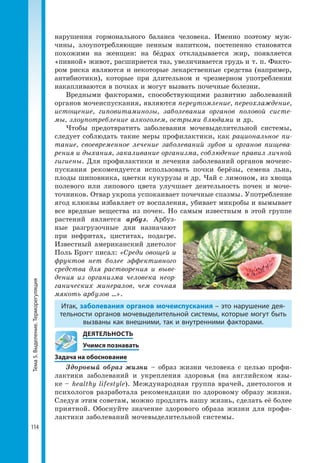 Тема5.Выделение.Терморегуляция
114
нарушения гормонального баланса человека. Именно поэтому муж-
чины, злоупотребляющие пенным напитком, постепенно становятся
похожими на женщин: на бёдрах откладывается жир, появляется
«пивной» живот, расширяется таз, увеличивается грудь и т. п. Факто-
ром риска являются и некоторые лекарственные средства (например,
антибиотики), которые при длительном и чрезмерном употреблении
накапливаются в почках и могут вызвать почечные болезни.
Вредными факторами, способствующими развитию заболеваний
органов мочеиспускания, являются переутомление, переохлаждение,
истощение, гиповитаминозы, заболевания органов половой систе-
мы, злоупотребление алкоголем, острыми блюдами и др.
Чтобы предотвратить заболевания мочевыделительной системы,
следует соблюдать такие меры профилактики, как рациональное пи-
тание, своевременное лечение заболеваний зубов и органов пищева-
рения и дыхания, закаливание организма, соблюдение правил личной
гигиены. Для профилактики и лечения заболеваний органов мочеис-
пускания рекомендуется использовать почки берёзы, семена льна,
плоды шиповника, цветки кукурузы и др. Чай с лимоном, из хвоща
полевого или липового цвета улучшает деятельность почек и моче-
точников. Отвар укропа успокаивает почечные спазмы. Употребление
ягод клюквы избавляет от воспаления, убивает микробы и вымывает
все вредные вещества из почек. Но самым известным в этой группе
растений является арбуз. Арбуз-
ные разгрузочные дни назначают
при нефритах, циститах, подагре.
Известный американский диетолог
Поль Брэгг писал: «Среди овощей и
фруктов нет более эффективного
средства для растворения и выве-
дения из организма человека неор-
ганических минералов, чем сочная
мякоть арбузов ...».
Итак, заболевания органов мочеиспускания – это нарушение дея­
тельности органов мочевыделительной системы, которые могут быть
вызваны как внешними, так и внутренними факторами.
	 ДЕЯТЕЛЬНОСТЬ
	 Учимся познавать
Задача на обоснование
Здоровый образ жизни – образ жизни человека с целью профи-
лактики заболеваний и укрепления здоровья (на английском язы-
ке – healthy lifestyle). Международная группа врачей, диетологов и
психологов разработала рекомендации по здоровому образу жизни.
Следуя этим советам, можно продлить нашу жизнь, сделать её более
приятной. Обоснуйте значение здорового образа жизни для профи-
лактики заболеваний мочевыделительной системы.
 